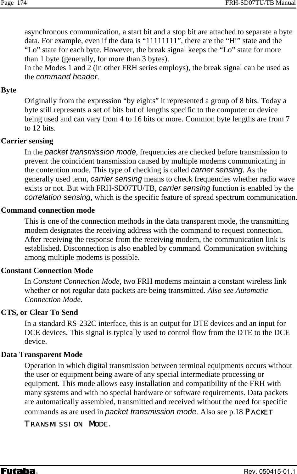 Page  174  FRH-SD07TU/TB Manual asynchronous communication, a start bit and a stop bit are attached to separate a byte data. For example, even if the data is “11111111”, there are the “Hi” state and the “Lo” state for each byte. However, the break signal keeps the “Lo” state for more than 1 byte (generally, for more than 3 bytes).  In the Modes 1 and 2 (in other FRH series employs), the break signal can be used as the command header. Byte Originally from the expression “by eights” it represented a group of 8 bits. Today a byte still represents a set of bits but of lengths specific to the computer or device being used and can vary from 4 to 16 bits or more. Common byte lengths are from 7 to 12 bits. Carrier sensing In the packet transmission mode, frequencies are checked before transmission to prevent the coincident transmission caused by multiple modems communicating in the contention mode. This type of checking is called carrier sensing. As the generally used term, carrier sensing means to check frequencies whether radio wave exists or not. But with FRH-SD07TU/TB, carrier sensing function is enabled by the correlation sensing, which is the specific feature of spread spectrum communication. Command connection mode This is one of the connection methods in the data transparent mode, the transmitting modem designates the receiving address with the command to request connection. After receiving the response from the receiving modem, the communication link is established. Disconnection is also enabled by command. Communication switching among multiple modems is possible. Constant Connection Mode In Constant Connection Mode, two FRH modems maintain a constant wireless link whether or not regular data packets are being transmitted. Also see Automatic Connection Mode. CTS, or Clear To Send In a standard RS-232C interface, this is an output for DTE devices and an input for DCE devices. This signal is typically used to control flow from the DTE to the DCE device. Data Transparent Mode Operation in which digital transmission between terminal equipments occurs without the user or equipment being aware of any special intermediate processing or equipment. This mode allows easy installation and compatibility of the FRH with many systems and with no special hardware or software requirements. Data packets are automatically assembled, transmitted and received without the need for specific commands as are used in packet transmission mode. Also see p.18 PACKET TRANSMISSION MODE.  Rev. 050415-01.1 