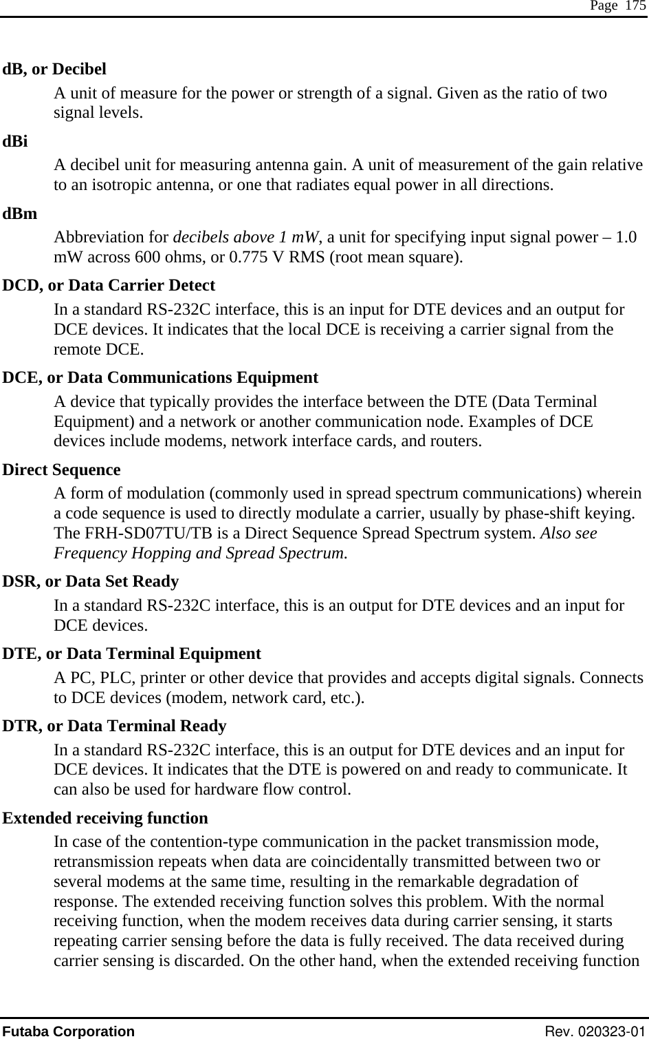  Page  175 dB, or Decibel ower or strength of a signal. Given as the ratio of two signal levels. dBm ower – 1.0 cross 600 ohms, or 0.775 V RMS (root mean square). DCD, ot for e DCE, or Data Communications Eq typically provides the interface between the DTE (Data Terminal Direct  spread spectrum communications) wherein ate a carrier, usually by phase-shift keying. DSR, oent DTR, ot are flow control. ndde, itted between two or t the same time, resulting in the remarkable degradation of  olves this problem. With the normal receiving function, when the modem receives data during carrier sensing, it starts repeating carrier sensing before the data is fully received. The data received during A unit of measure for the pdBi A decibel unit for measuring antenna gain. A unit of measurement of the gain relative to an isotropic antenna, or one that radiates equal power in all directions. Abbreviation for decibels above 1 mW, a unit for specifying input signal pmW ar Data Carrier Detect In a standard RS-232C interface, this is an input for DTE devices and an outpuDCE devices. It indicates that the local DCE is receiving a carrier signal from thremote DCE. uipment A device thatEquipment) and a network or another communication node. Examples of DCE devices include modems, network interface cards, and routers. Sequence A form of modulation (commonly used ina code sequence is used to directly modulThe FRH-SD07TU/TB is a Direct Sequence Spread Spectrum system. Also see Frequency Hopping and Spread Spectrum. r Data Set Ready In a standard RS-232C interface, this is an output for DTE devices and an input for DCE devices. DTE, or Data Terminal EquipmA PC, PLC, printer or other device that provides and accepts digital signals. Connects to DCE devices (modem, network card, etc.). r Data Terminal Ready In a standard RS-232C interface, this is an output for DTE devices and an input for DCE devices. It indicates that the DTE is powered on and ready to communicate. Ican also be used for hardwExte ed receiving function In case of the contention-type communication in the packet transmission moretransmission repeats when data are coincidentally transmseveral modems aresponse. The extended receiving function scarrier sensing is discarded. On the other hand, when the extended receiving function Futaba Corporation Rev. 020323-01 