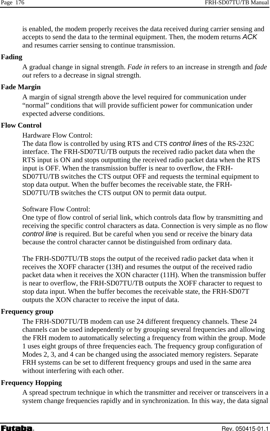 Page  176  FRH-SD07TU/TB Manual is enabled, the modem properly receives the data received during carrier sensing and accepts to send the data to the terminal equipment. Then, the modem returns ACK and resumes carrier sensing to continue transmission.  A gradual change in signal strength. Fade in refers to an increase in strength and fadeout refers to a decrease in signal strength. Fading Mhe CTS output ON to permit data output.   l when you send or receive the binary data racter cannot be distinguished from ordinary data.  io receives the XON character (11H). When the transmission buffer , the FRH-SD07TU/TB outputs the XOFF character to request to Frequency group TB modem can use 24 different frequency channels. These 24 f Frequeectrum technique in which the transmitter and receiver or transceivers in a system change frequencies rapidly and in synchronization. In this way, the data signal Fade  argin A margin of signal strength above the level required for communication under “normal” conditions that will provide sufficient power for communication under expected adverse conditions. Flow Control Hardware Flow Control:   The data flow is controlled by using RTS and CTS control lines of the RS-232C interface. The FRH-SD07TU/TB outputs the received radio packet data when the RTS input is ON and stops outputting the received radio packet data when the RTS input is OFF. When the transmission buffer is near to overflow, the FRH-SD07TU/TB switches the CTS output OFF and requests the terminal equipment to stop data output. When the buffer becomes the receivable state, the FRH-SD07TU/TB switches t Software Flow Control:   One type of flow control of serial link, which controls data flow by transmitting andreceiving the specific control characters as data. Connection is very simple as no flowcontrol line is required. But be carefubecause the control cha The FRH-SD07TU/TB stops the output of the received radio packet data when it receives the XOFF character (13H) and resumes the output of the received radpacket data when it is near to overflowstop data input. When the buffer becomes the receivable state, the FRH-SD07T outputs the XON character to receive the input of data. The FRH-SD07TU/channels can be used independently or by grouping several frequencies and allowing the FRH modem to automatically selecting a frequency from within the group. Mode 1 uses eight groups of three frequencies each. The frequency group configuration oModes 2, 3, and 4 can be changed using the associated memory registers. Separate FRH systems can be set to different frequency groups and used in the same area without interfering with each other. ncy Hopping A spread sp Rev. 050415-01.1 