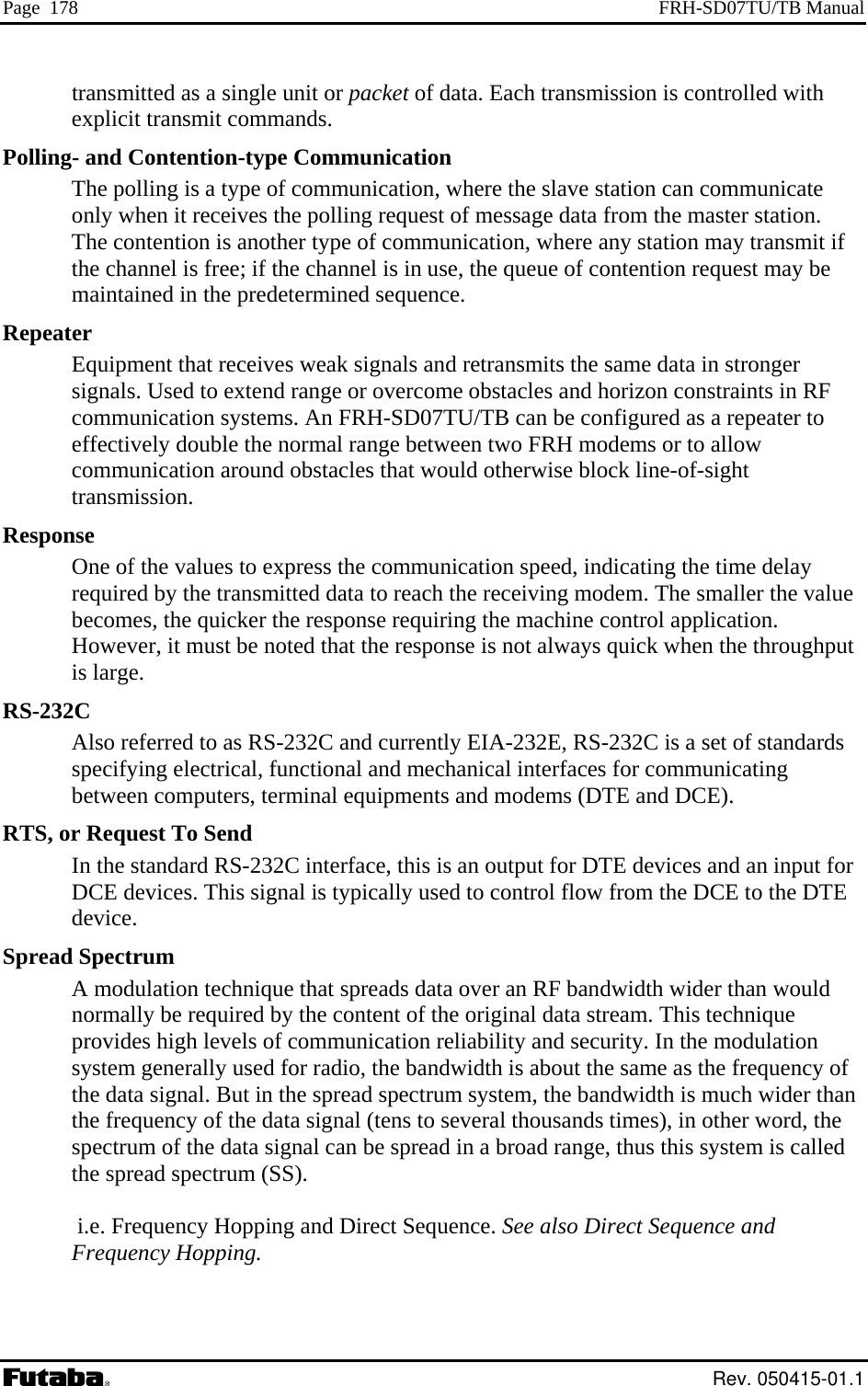 Page  178  FRH-SD07TU/TB Manual transmitted as a single unit or packet of data. Each transmission is controlled with explicit transmit commands. - and Contention-type Communication Pollinghe polling is a type of communication, where the slave station can communicate ication, where any station may transmit if nel is free; if the channel is in use, the queue of contention request may be Repeat signals and retransmits the same data in stronger Used to extend range or overcome obstacles and horizon constraints in RF can be configured as a repeater to Responr the value pplication. owever, it must be noted that the response is not always quick when the throughput RS-232RTS, oSpreadn technique that spreads data over an RF bandwidth wider than would   Hopping and Direct Sequence. See also Direct Sequence and Tonly when it receives the polling request of message data from the master station.  The contention is another type of communthe chanmaintained in the predetermined sequence. er Equipment that receives weaksignals. communication systems. An FRH-SD07TU/TB effectively double the normal range between two FRH modems or to allow communication around obstacles that would otherwise block line-of-sight transmission. se One of the values to express the communication speed, indicating the time delay required by the transmitted data to reach the receiving modem. The smallebecomes, the quicker the response requiring the machine control aHis large. C Also referred to as RS-232C and currently EIA-232E, RS-232C is a set of standards specifying electrical, functional and mechanical interfaces for communicating between computers, terminal equipments and modems (DTE and DCE). r Request To Send In the standard RS-232C interface, this is an output for DTE devices and an input for DCE devices. This signal is typically used to control flow from the DCE to the DTE device.  Spectrum A modulationormally be required by the content of the original data stream. This technique provides high levels of communication reliability and security. In the modulation system generally used for radio, the bandwidth is about the same as the frequency of the data signal. But in the spread spectrum system, the bandwidth is much wider than the frequency of the data signal (tens to several thousands times), in other word, the spectrum of the data signal can be spread in a broad range, thus this system is calledthe spread spectrum (SS).   i.e. FrequencyFrequency Hopping.   Rev. 050415-01.1 