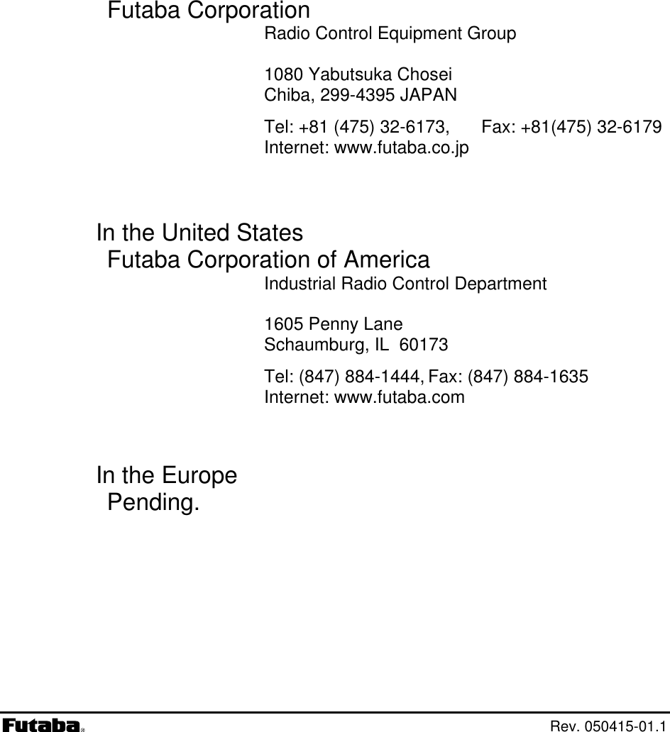       1080 Yabutsuka Chosei   Tel: (847) 884-1444, Fax: (847) 884-1635 Internet: www.futaba.com       Futaba Corporation Radio Control Equipment Group Chiba, 299-4395 JAPAN Tel: +81 (475) 32-6173,  Fax: +81(475) 32-6179 Internet: www.futaba.co.jp   In the United States Futaba Corporation of America Industrial Radio Control Department 1605 Penny Lane Schaumburg, IL  60173   In the Europe Pending.   Rev. 050415-01.1 