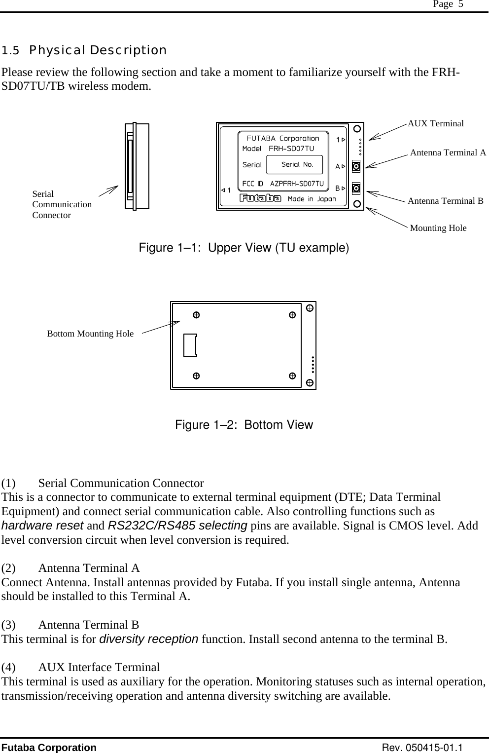  Page  5 1.5  Physical Description Please review the following section and take a moment to familiarize yourself with the FRH-SD07TU/TB wireless modem.    Figure 1–1:  Upper View (TU example)    Serial Communication Connector Antenna Terminal B Antenna Terminal A AUX TerminalMounting Hole Bottom Mounting Hole  Figure 1–2:  Bottom View   (1) Serial Communication Connector This is a connector to communicate to external terminal equipment (DTE; Data Terminal Equipment) and connect serial communication cable. Also controlling functions such as dwa  pins are available. Signal is CMOS level. Add )  Antenna Terminal B   function. Install second antenna to the terminal B. n,  har re reset and RS232C/RS485 selectingleve nversion circuit whenl co  level conversion is required.  (2)  Antenna Terminal A Con t Antenna. Install antennanec s provided by Futaba. If you install single antenna, Antenna should be installed to this Terminal A.  (3This terminal is for diversity reception (4)  AUX Interface Terminal This terminal is used as auxiliary for the operation. Monitoring statuses such as internal operatiotransmission/receiving operation and antenna diversity switching are available. Futaba Corporation Rev. 050415-01.1 