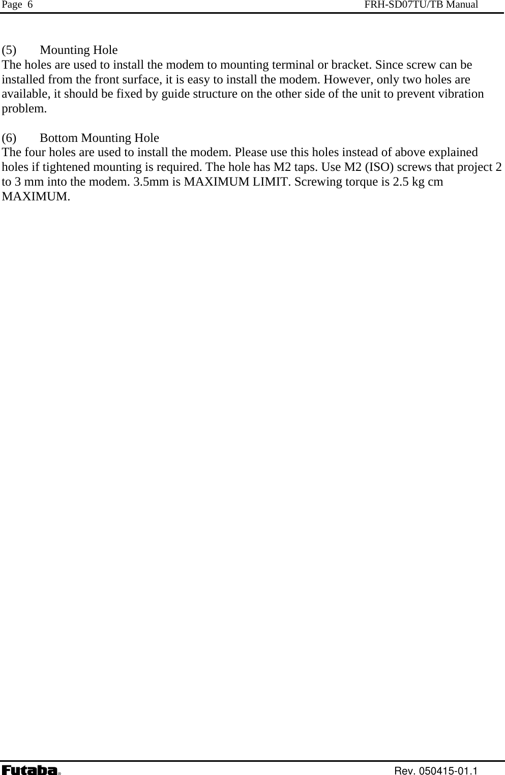 Page  6  FRH-SD07TU/TB Manual  (5) Mounting Hole  modem to mounting terminal or bracket. Since screw can be )  Bottom Mounting Hole The four holes are used to install the modem. Please use this holes instead of above explained holes if tightened mounting is required. The hole has M2 taps. Use M2 (ISO) screws that project 2 to 3 mm into the modem. 3.5mm is MAXIMUM LIMIT. Screwing torque is 2.5 kg cm MAXIMUM.  The holes are used to install the installed from the front surface, it is easy to install the modem. However, only two holes are available, it should be fixed by guide structure on the other side of the unit to prevent vibration problem.  (6 Rev. 050415-01.1 