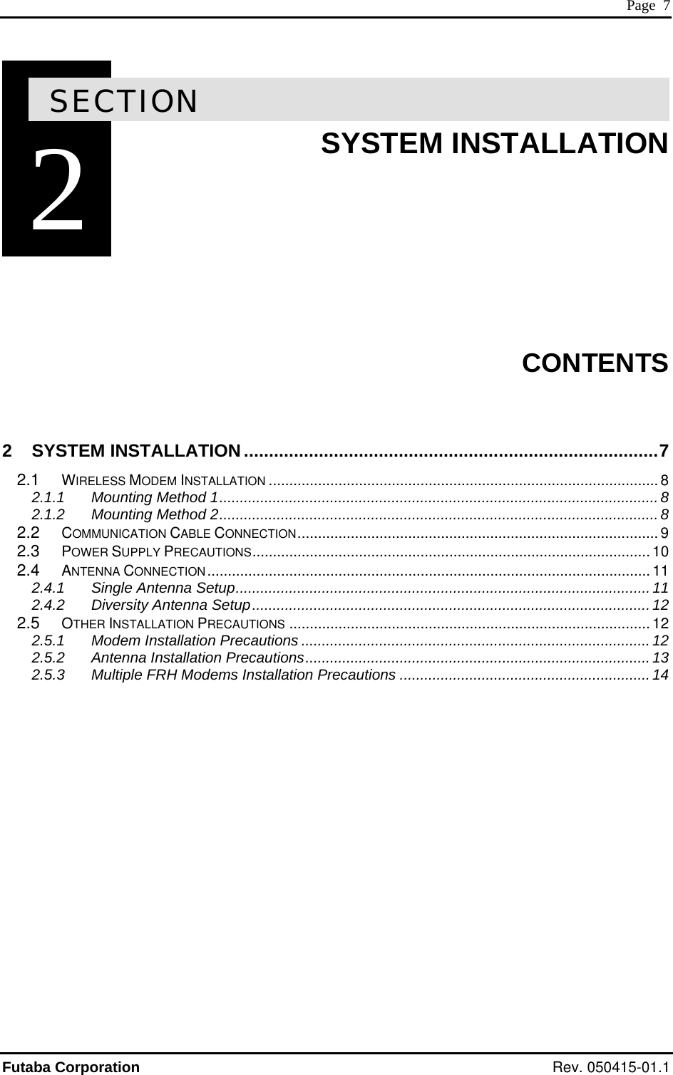 Page  7 2SECTION 2  SYSTEM INSTALLATION        CONTENTS  2 SYSTEM INSTALLATION...................................................................................7 2.1 WIRELESS MODEM INSTALLATION ............................................................................................... 8 2.1.1 Mounting Method 1...........................................................................................................8 2.1.2 Mounting Method 2...........................................................................................................8 2.2 COMMUNICATION CABLE CONNECTION........................................................................................ 9 2.3 POWER SUPPLY PRECAUTIONS................................................................................................. 10 2.4 ANTENNA CONNECTION............................................................................................................ 11 2.4.1 Single Antenna Setup.....................................................................................................11 2.4.2 Diversity Antenna Setup.................................................................................................12 2.5 OTHER INSTALLATION PRECAUTIONS ........................................................................................ 12 2.5.1 Modem Installation Precautions ..................................................................................... 12 2.5.2 Antenna Installation Precautions....................................................................................13 2.5.3 Multiple FRH Modems Installation Precautions .............................................................14   Futaba Corporation Rev. 050415-01.1 
