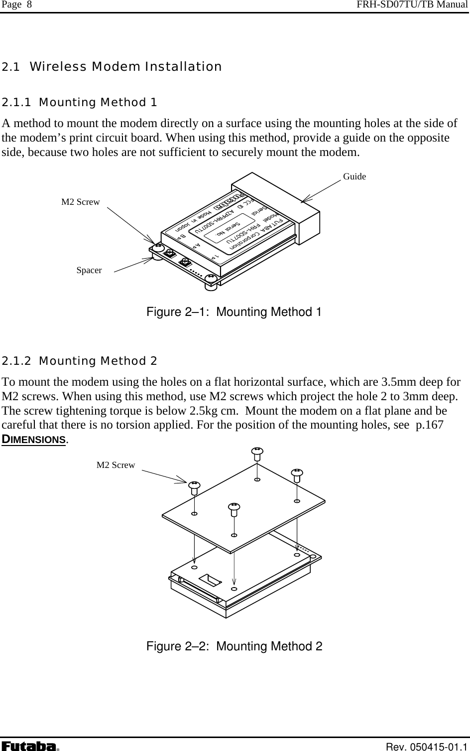 Page  8  FRH-SD07TU/TB Manual 2.1  Wireless Modem Installation 2.1.1  Mounting Method 1 A method to mount the modem directly on a surface using the mounting holes at the side of the modem’s print circuit board. When using this method, provide a guide on the opposite side, because two holes are not sufficient to securely mount the modem.  S Figure 2–1:  Mounting Method 1 2.1.2  Mounting Method 2 To mount the modem using the holes on a flat horizontal surface, which are 3.5mm deep for M2 screws. When using this method, use M2 screws which project the hole 2 to 3mm deep. The screw tightening torque is below 2.5kg cm.  Mount the modem on a flat plane and be careful that there is no torsion applied. For the position of the mounting holes, see  p.167 DIMENSIONS. pacer M2 Screw  Guide M2 Screw   Figure 2–2:  Mounting Method 2   Rev. 050415-01.1 