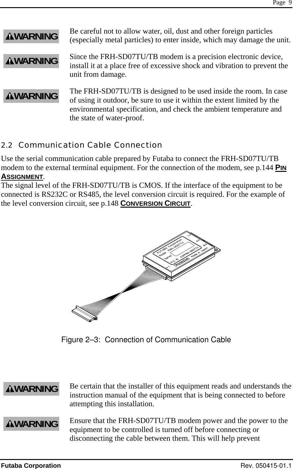  Page  9 Be careful not to allow water, oil, dust and other foreign particles (especially metal particles) to enter inside, which may damage the unit. Since the FRH-SD07TU/TB modem is a precision electronic device, sive shock and vibration to prevent the of using it outdoor, be sure to use it within the extent limited by the .2  Communication Cable Connection Use the serial communication cable prepared by Futaba to connect the FRH-SD07TU/TB modem to the exter , see p.144 PIN WARNINGWARNINGinstall it at a place free of excesunit from damage. The FRH-SD07TU/TB is designed to be used inside the room. In case WARNINGenvironmental specification, and check the ambient temperature and the state of water-proof. 2nal terminal equipment. For the connection of the modemASSIGNMENT. The signal level of the FRH-SD07TU/TB is CMOS. If the interface of the equipment to be connected is RS232C or RS485, the level conversion circuit is required. For the example of the level conversion circuit, see p.148 CONVERSION CIRCUIT.    gure 2–3:  Connection of Communication Cable Fi staller of this equipment reads and understands the ent that is being connected to before he disconnecting the cable between them. This will help prevent Be certain that the ininstruction manual of the equipmWARNINGattempting this installation. Ensure that the FRH-SD07TU/TB modem power and the power to tequipment to be controlled is turned off before connecting or WARNINGFutaba Corporation Rev. 050415-01.1 