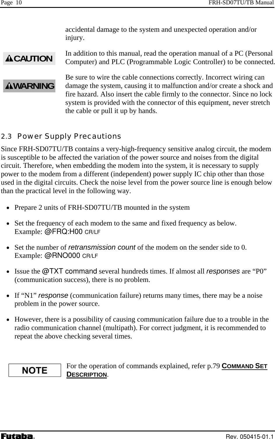 Page  10  FRH-SD07TU/TB Manual accidental damage to the system and unexpected operation and/or injury. In addition to this manual, read the operation manual of a PC (Personal Computer) and PLC (Programmable Logic Controller) to be connected. re the cable connections correctly. Incorrect wiring can damage the system, causing it to malfunction and/or create a shock and  lock vided with the connector of this equipment, never stretch the cable or pull it up by hands.  2.3  Power Supply Precautions Since FRH-SD07TU/TB contains a very-high-frequency sensitive analog circuit, the modem is susceptible to be affected the variation of the power source and noises from the digital cipowused  the power source line is enough below than the practical level in the following way. •  Prepare 2 units of FRH-SD07TU/y  to the same and fixed frequency as below.   Example: @FRQ:H00 CR/LF •  Set the number of retransmission count of the modem on the sender side to 0.   Example: @RNO000 CR/LF everal hundreds times. If almost all responses are “P0” .  be a noise •  However, there is a possibility of causing communication failure due to a trouble in the ica ed to repeat the above c ET Be sure to wifire hazard. Also insert the cable firmly to the connector. Since nosystem is prorcuit. Therefore, when embedding the modem into the system, it is necessary to supply er to the modem from a different (independent) power supply IC chip other than those  in the digital circuits. Check the noise level from TB mounted in the system  of each modem•  Set the frequenc•  Issue the @TXT command s(communication success), there is no problem•  If “N1” response (communication failure) returns many times, there mayproblem in the power source. radio commun    CAUTIONWARNINGtion channel (multipath). For correct judgment, it is recommendhecking several times. For the operation of commands explained, refer p.79 COMMAND SDESCRIPTION.  Rev. 050415-01.1 