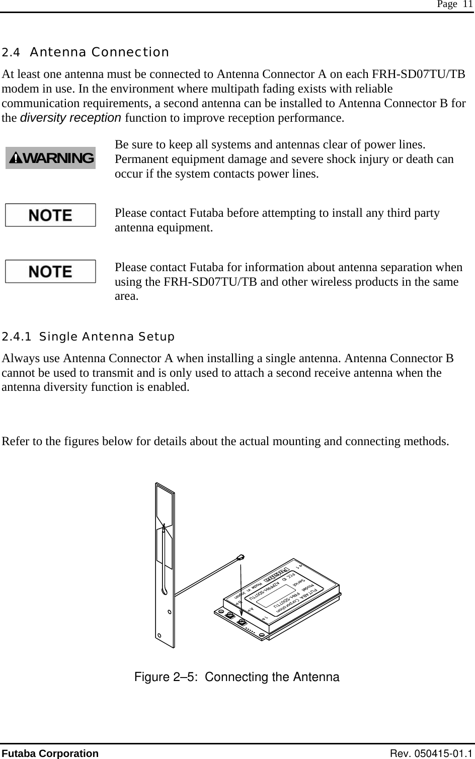  Page  11 2.4  Antenna Cona mmodem in use. In the en ent where multipath fading exists with reliable communication requirements, a second antenna can be installed to Antenna Connector B for improve reception performance. n em contacts power lines. Please contact Futaba for information about antenna separation when using the FRH-SD07TU/TB and other wireless products in the same area. 2.4.1  Single Antenna Setup Always use Antenna Connector A when installing a single antenna. Antenna Connector B cannot be used to transmit and is only used to attach a second receive antenna when the antenna diversity function is enabled.  Refer to the figures below for details about the actual mounting and connecting methods.        nection ust be connected to Antenna Connector A on each FRH-SD07TU/TB vironmAt least one antennthe diversity reception function to Be sure to keep all systems and antennas clear of power lines. Permanent equipment damage and severe shock injury or death caoccur if the systWARNINGPlease contact Futaba before attempting to install any third party antenna equipment.  Figure 2–5:  Connecting the Antenna Futaba Corporation Rev. 050415-01.1 