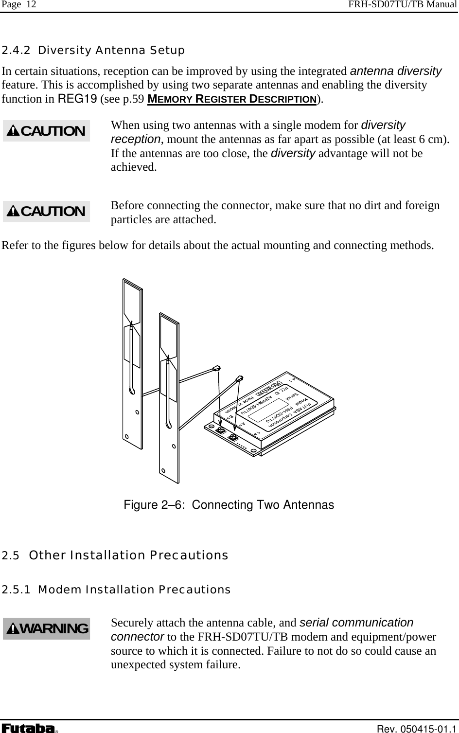 Page  12  FRH-SD07TU/TB Manual 2.4.2  Diversity Antenna Setup In certain situations, rece d antenna diversity feature. This is accomplished by usin g the diversity function in REG19 (see p.59 MEMORY REGISTER DESCRIPTIONption can be improved by using the integrateg two separate antennas and enablin).   with a single modem for diversity reception, mount the antennas as far apart as possible (at least 6 cm). e, the diversity advantage will not be Refer to the figures below for details about ounting and connecting methods. When using two antennasCAUTIONIf the antennas are too closachieved. Before connecting the connector, make sure that no dirt and foreign particles are attached.  the actual m Figure 2–6:  Connecting Two Antennas lation Precautions allation Precautions 2.5  Other Instal2.5.1  Modem InstSecurely attach the antenna cable, and serial communication  r connector to the FRH-SD07TU/TB modem and equipment/powesource to which it is connected. Failure to not do so could cause an unexpected system failure. CAUTIONWARNING Rev. 050415-01.1 