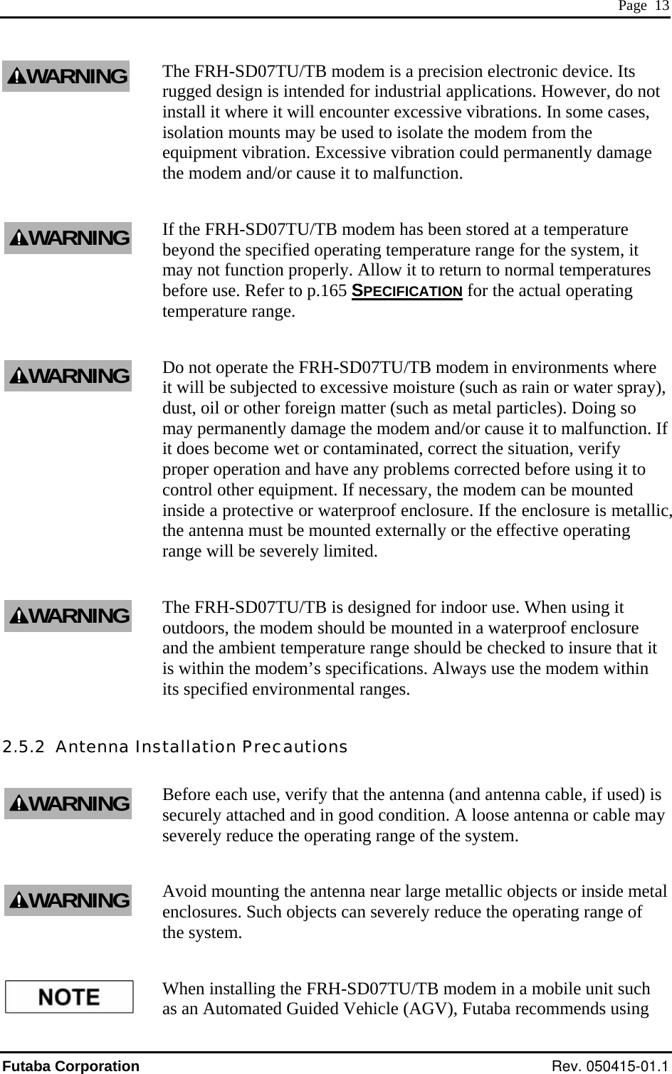  Page  13 The FRH-SD07TU/TB modem is a precision electronic device. Its rugged design is intended for industrial applications. However, do not install it where it will encounter excessive vibrations. In some cases, isolation mounts may be used to isolate the modem from the sive vibration could permanently damage the modem and/or cause it to malfunction. r the system, it may not function properly. Allow it to return to normal temperatures equipment vibration. ExcesIf the FRH-SD07TU/TB modem has been stored at a temperature beyond the specified operating temperature range fobefore use. Refer to p.165 SPECIFICATION for the actual operating temperature range. Do not operate the FRH-SD07TU/TB modem in environments where ,  If ing it to modem can be mounted inside a protective or waterproof enclosure. If the enclosure is metallic, the antenna must be mounted externally or the effective operating  it  modem should be mounted in a waterproof enclosure and the ambient temperature range should be checked to insure that it is within the modem’s specifications. Always use the modem within 2.5.2  Antenna Instenna cable, if used) is securely attached and in good condition. A loose antenna or cable may V), Futaba recommends using it will be subjected to excessive moisture (such as rain or water spray)dust, oil or other foreign matter (such as metal particles). Doing so may permanently damage the modem and/or cause it to malfunction.it does become wet or contaminated, correct the situation, verify proper operation and have any problems corrected before uscontrol other equipment. If necessary, the range will be severely limited. The FRH-SD07TU/TB is designed for indoor use. When usingoutdoors, theits specified environmental ranges. tallation Precautions Before each use, verify that the antenna (and anseverely reduce the operating range of the system. Avoid mounting the antenna near large metallic objects or inside metal enclosures. Such objects can severely reduce the operating range of the system. When installing the FRH-SD07TU/TB modem in a mobile unit such as an Automated Guided Vehicle (AGWARNINGWARNINGWARNINGWARNINGWARNINGWARNINGFutaba Corporation Rev. 050415-01.1 