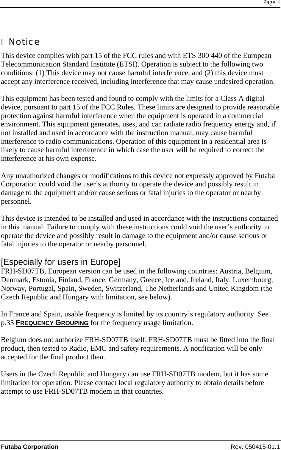  Page  i I  Notice This device complies with part 15 of the FCC rules and with ETS 300 440 of the European Telecommunication Standard Institute (ETSI). Operation is subject to the following two conditions: (1) This device may not cause harmful interference, and (2) this device must accept any interference received, including interference that may cause undesired operation.  This equipment has been tested and found to comply with the limits for a Class A digital device, pursuant to part 15 of the FCC Rules. These limits are designed to provide reasonable protection against harmful interference when the equipment is operated in a commercial environment. This equipment generates, uses, and can radiate radio frequency energy and, if not installed and used in accordance with the instruction manual, may cause harmful interference to radio communications. Operation of this equipment in a residential area is likely to cause harmful interference in which case the user will be required to correct the interference at his own expense.  Any unauthorized changes or modifications to this device not expressly approved by Futaba Corporation could void the user’s authority to operate the device and possibly result in damage to the equipment and/or cause serious or fatal injuries to the operator or nearby personnel.  This device is intended to be installed and used in accordance with the instructions contained in this manual. Failure to comply with these instructions could void the user’s authority to operate the device and possibly result in damage to the equipment and/or cause serious or fatal injuries to the operator or nearby personnel.  [Especially for users in Europe] FRH-SD07TB, European version can be used in the following countries: Austria, Belgium, Denmark, Estonia, Finland, France, Germany, Greece, Iceland, Ireland, Italy, Luxembourg, Norway, Portugal, Spain, Sweden, Switzerland, The Netherlands and United Kingdom (the Czech Republic and Hungary with limitation, see below).  In France and Spain, usable frequency is limited by its country’s regulatory authority. See p.35 FREQUENCY GROUPING for the frequency usage limitation.  Belgium does not authorize FRH-SD07TB itself. FRH-SD07TB must be fitted into the final product, then tested to Radio, EMC and safety requirements. A notification will be only accepted for the final product then.  Users in the Czech Republic and Hungary can use FRH-SD07TB modem, but it has some limitation for operation. Please contact local regulatory authority to obtain details before attempt to use FRH-SD07TB modem in that countries. Futaba Corporation Rev. 050415-01.1 