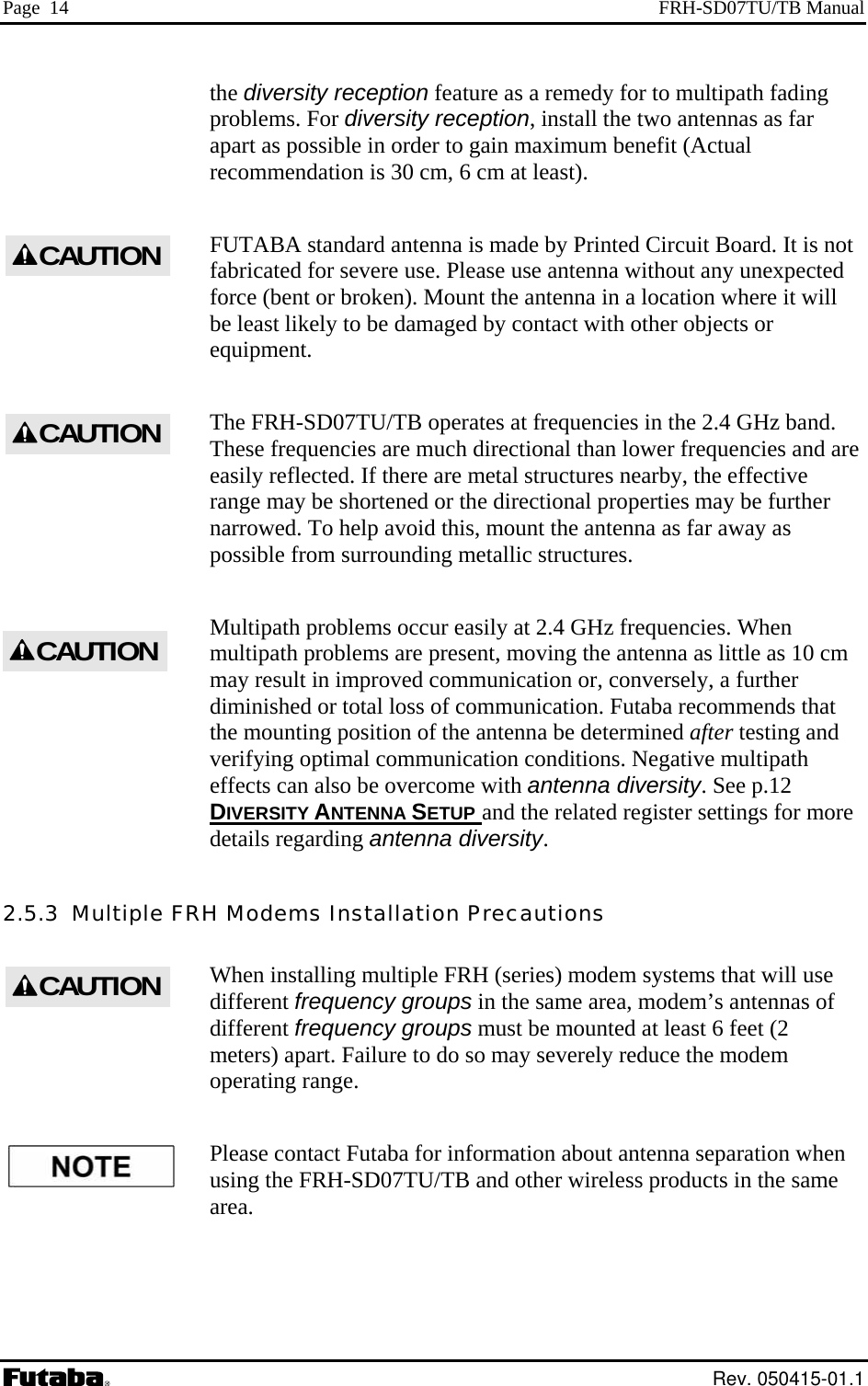 Page  14  FRH-SD07TU/TB Manual the diversity reception feature as a remedy for to multipath fading problems. For diversity reception, install the two antennas as far is not ere use. Please use antenna without any unexpected force (bent or broken). Mount the antenna in a location where it will The FRH-SD07TU/TB operates at frequencies in the 2.4 GHz band. hese frequencies are much directional than lower frequencies and are asily reflected. If there are metal structures nearby, the effective range may be shortened or the directional properties may be further , mount the antenna as far away as etallic structures. ems are present, moving the antenna as little as 10 cm y result in improved communication or, conversely, a further and apart as possible in order to gain maximum benefit (Actual recommendation is 30 cm, 6 cm at least). FUTABA standard antenna is made by Printed Circuit Board. It fabricated for sevbe least likely to be damaged by contact with other objects or equipment. TeCAUTIONCAUTIONCAUTIONnarrowed. To help avoid thispossible from surrounding mMultipath problems occur easily at 2.4 GHz frequencies. When multipath problmadiminished or total loss of communication. Futaba recommends that the mounting position of the antenna be determined after testing verifying optimal communication conditions. Negative multipath effects can also be overcome with antenna diversity. See p.12 DIVERSITY ANTENNA SETUP and the related register settings for moredetails regarding antenna diversity.   2.5.3  Multiple FRH  must be mounted at least 6 feet (2 meters) apart. Failure to do so may severely reduce the modem using the FRH-SD07TU/TB and other wireless products in the same  Modems Installation Precautions When installing multiple FRH (series) modem systems that will use different frequency groups in the same area, modem’s antennas of different frequency groupsoperating range. Please contact Futaba for information about antenna separation when area. CAUTION Rev. 050415-01.1 