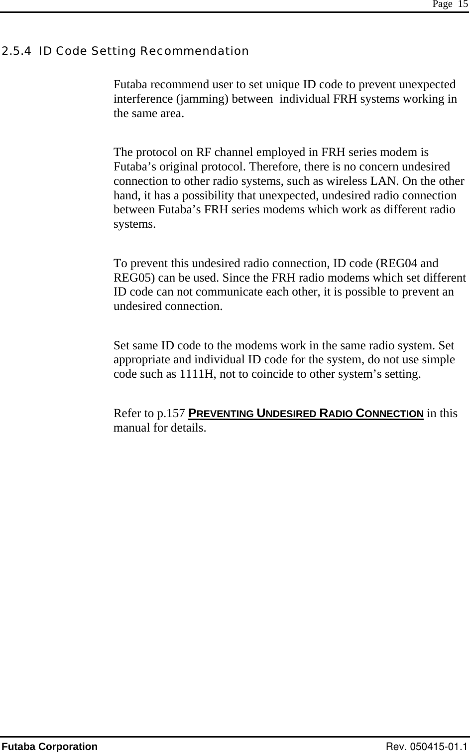  Page  15 2.5.4  ID Code Setting Recommendation Futaba recommend user to set unique ID code to prevent unexpected interference (jamming) between  individual FRH systems working in the same area. The protocol on RF channel employed in FRH series modem is Futaba’s original protocol. Therefore, there is no concern undesired connection to other radio systems, such as wireless LAN. On the other hand, it has a possibility that unexpected, undesired radio connection between Futaba’s FRH series modems which work as different radio systems.  To prevent this undesired radio connection, ID code (REG04 and REG05) can be used. Since the FRH radio modems which set different ID code can not communicate each other, it is possible to prevent an undesired connection. Set same ID code to the modems work in the same radio system. Set appropriate and individual ID code for the system, do not use simple code such as 1111H, not to coincide to other system’s setting. Refer to p.157 PREVENTING UNDESIRED RADIO CONNECTION in this manual for details.  Futaba Corporation Rev. 050415-01.1 