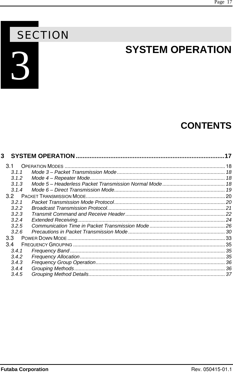  Page  17 3SECTION 3  SYSTEM OPERATION        CONTENTS  3 SYSTEM OPERATION ......................................................................................17 3.1 OPERATION MODES ................................................................................................................. 18 3.1.1 Mode 3 – Packet Transmission Mode............................................................................ 18 3.1.2 Mode 4 – Repeater Mode...............................................................................................18 3.1.3 Mode 5 – Headerless Packet Transmission Normal Mode............................................ 18 3.1.4 Mode 6 – Direct Transmission Mode..............................................................................19 3.2 PACKET TRANSMISSION MODE.................................................................................................. 20 3.2.1 Packet Transmission Mode Protocol..............................................................................20 3.2.2 Broadcast Transmission Protocol...................................................................................21 3.2.3 Transmit Command and Receive Header......................................................................22 3.2.4 Extended Receiving........................................................................................................24 3.2.5 Communication Time in Packet Transmission Mode..................................................... 26 3.2.6 Precautions in Packet Transmission Mode.................................................................... 30 3.3 POWER DOWN MODE ............................................................................................................... 33 3.4 FREQUENCY GROUPING ........................................................................................................... 35 3.4.1 Frequency Band ............................................................................................................. 35 3.4.2 Frequency Allocation......................................................................................................35 3.4.3 Frequency Group Operation...........................................................................................36 3.4.4 Grouping Methods..........................................................................................................36 3.4.5 Grouping Method Details................................................................................................ 37   Futaba Corporation Rev. 050415-01.1 