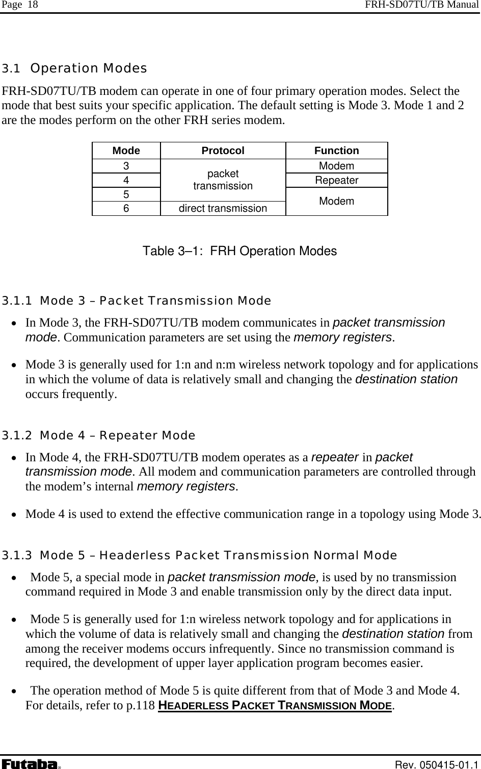 Page  18  FRH-SD07TU/TB Manual 3.1  Operation Modes FRH-SD07TU/TB modem can operate in one of four primary operation modes. Select the mode that best suits your specific application. The default setting is Mode 3. Mode 1 and 2 are the modes perform on the other FRH series modem.  Mode Protocol  Function 3 Modem 4 Repeater 5 packet transmission 6 direct transmission  Modem  Table 3–1:  FRH Operation Modes 3.1.1  Mode 3 – Packet Transmission Mode •  In Mode 3, the FRH-SD07TU/TB modem communicates in packet transmission mode. Communication parameters are set using the memory registers. •  Mode 3 is generally used for 1:n and n:m wireless network topology and for applications in which the volume of data is relatively small and changing the destination station occurs frequently. 3.1.2  Mode 4 – Repeater Mode •  In Mode 4, the FRH-SD07TU/TB modem operates as a repeater in packet transmission mode. All modem and communication parameters are controlled through the modem’s internal memory registers. •  Mode 4 is used to extend the effective communication range in a topology using Mode 3. 3.1.3  Mode 5 – Headerless Packet Transmission Normal Mode •  Mode 5, a special mode in packet transmission mode, is used by no transmission command required in Mode 3 and enable transmission only by the direct data input. •  Mode 5 is generally used for 1:n wireless network topology and for applications in which the volume of data is relatively small and changing the destination station from among the receiver modems occurs infrequently. Since no transmission command is required, the development of upper layer application program becomes easier. •  The operation method of Mode 5 is quite different from that of Mode 3 and Mode 4. For details, refer to p.118 HEADERLESS PACKET TRANSMISSION MODE.  Rev. 050415-01.1 