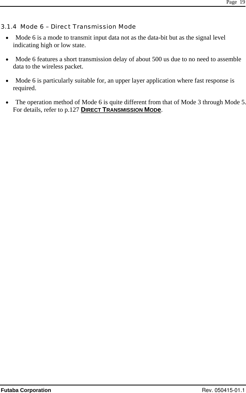  Page  19 3.1.4  Mode 6 – Direct Transmission Mode •  Mode 6 is a mode to transmit input data not as the data-bit but as the signal level indicating high or low state. •  Mode 6 features a short transmission delay of about 500 us due to no need to assemble data to the wireless packet. •  Mode 6 is particularly suitable for, an upper layer application where fast response is required. •  The operation method of Mode 6 is quite different from that of Mode 3 through Mode 5. For details, refer to p.127 DIRECT TRANSMISSION MODe. Futaba Corporation Rev. 050415-01.1 