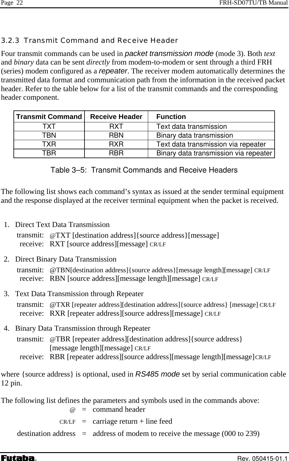 Page  22  FRH-SD07TU/TB Manual 3.2.3  Transmit Command and Receive Header Four transmit commands can be used in packet transmission mode (mode 3). Both text and binary data can be sent directly from modem-to-modem or sent through a third FRH (series) modem configured as a repeater. The receiver modem automatically determines the transmitted data format and communication path from the information in the received packet header. Refer to the table below for a list of the transmit commands and the corresponding header component.  Transmit Command  Receive Header Function TXT  RXT  Text data transmission TBN  RBN  Binary data transmission TXR  RXR  Text data transmission via repeater TBR  RBR  Binary data transmission via repeater Table 3–5:  Transmit Commands and Receive Headers The following list shows each command’s syntax as issued at the sender terminal equipment and the response displayed at the receiver terminal equipment when the packet is received.   1.  Direct Text Data Transmission  transmit: @TXT [destination address]{source address}[message]   receive: RXT [source address][message] CR/LF  2.  Direct Binary Data Transmission  transmit: @TBN[destination address]{source address}[message length][message] CR/LF  receive: RBN [source address][message length][message] CR/LF  3.  Text Data Transmission through Repeater  transmit: @TXR [repeater address][destination address]{source address} [message] CR/LF  receive: RXR [repeater address][source address][message] CR/LF  4.  Binary Data Transmission through Repeater  transmit: @TBR [repeater address][destination address]{source address}    [message length][message] CR/LF  receive: RBR [repeater address][source address][message length][message] CR/LF  where {source address} is optional, used in RS485 mode set by serial communication cable 12 pin.  The following list defines the parameters and symbols used in the commands above:  @ = command header  CR/LF  =  carriage return + line feed   destination address  =  address of modem to receive the message (000 to 239)  Rev. 050415-01.1 