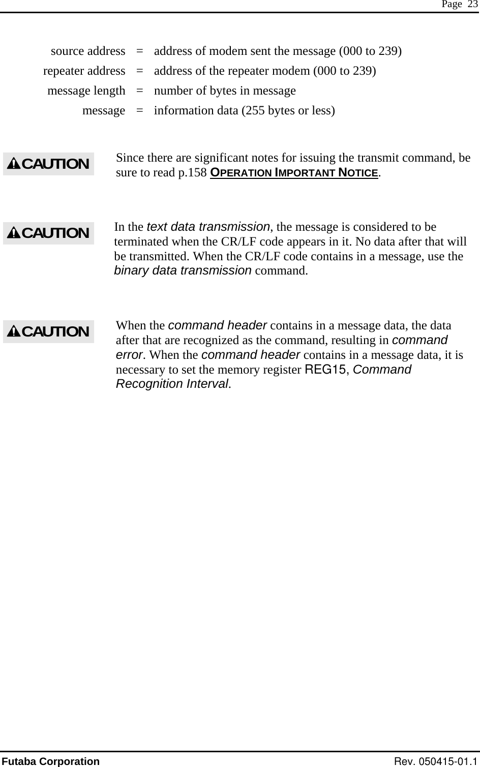  Page  23   source address  =  address of modem sent the message (000 to 239)   repeater address  =  address of the repeater modem (000 to 239)   message length  =  number of bytes in message   message  =  information data (255 bytes or less)  Since there are significant notes for issuing the transmit command, be sure to read p.158 OPERATION IMPORTANT NOTICE. CAUTION In the text data transmission, the message is considered to be terminated when the CR/LF code appears in it. No data after that will be transmitted. When the CR/LF code contains in a message, use the binary data transmission command.  CAUTION When the command header contains in a message data, the data after that are recognized as the command, resulting in command error. When the command header contains in a message data, it is necessary to set the memory register REG15, Command Recognition Interval. CAUTIONFutaba Corporation Rev. 050415-01.1 