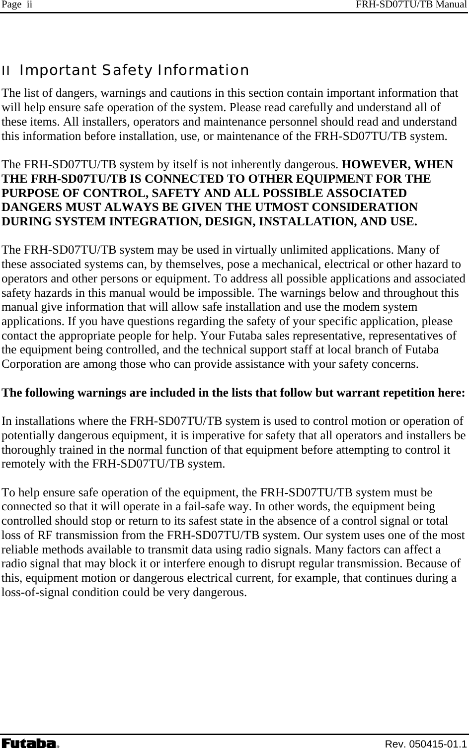 Page  ii  FRH-SD07TU/TB Manual II  Important Safety Information The list of dangers, warnings and cautions in this section contain important information that will help ensure safe operation of the system. Please read carefully and understand all of these items. All installers, operators and maintenance personnel should read and understand this information before installation, use, or maintenance of the FRH-SD07TU/TB system.  The FRH-SD07TU/TB system by itself is not inherently dangerous. HOWEVER, WHEN THE FRH-SD07TU/TB IS CONNECTED TO OTHER EQUIPMENT FOR THE PURPOSE OF CONTROL, SAFETY AND ALL POSSIBLE ASSOCIATED DANGERS MUST ALWAYS BE GIVEN THE UTMOST CONSIDERATION DURING SYSTEM INTEGRATION, DESIGN, INSTALLATION, AND USE.  The FRH-SD07TU/TB system may be used in virtually unlimited applications. Many of these associated systems can, by themselves, pose a mechanical, electrical or other hazard to operators and other persons or equipment. To address all possible applications and associated safety hazards in this manual would be impossible. The warnings below and throughout this manual give information that will allow safe installation and use the modem system applications. If you have questions regarding the safety of your specific application, please contact the appropriate people for help. Your Futaba sales representative, representatives of the equipment being controlled, and the technical support staff at local branch of Futaba Corporation are among those who can provide assistance with your safety concerns.  The following warnings are included in the lists that follow but warrant repetition here:  In installations where the FRH-SD07TU/TB system is used to control motion or operation of potentially dangerous equipment, it is imperative for safety that all operators and installers be thoroughly trained in the normal function of that equipment before attempting to control it remotely with the FRH-SD07TU/TB system.  To help ensure safe operation of the equipment, the FRH-SD07TU/TB system must be connected so that it will operate in a fail-safe way. In other words, the equipment being controlled should stop or return to its safest state in the absence of a control signal or total loss of RF transmission from the FRH-SD07TU/TB system. Our system uses one of the most reliable methods available to transmit data using radio signals. Many factors can affect a radio signal that may block it or interfere enough to disrupt regular transmission. Because of this, equipment motion or dangerous electrical current, for example, that continues during a loss-of-signal condition could be very dangerous.  Rev. 050415-01.1 