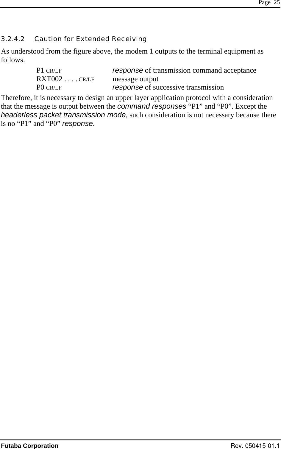  Page  25 3.2.4.2   Caution for Extended Receiving As understood from the figure above, the modem 1 outputs to the terminal equipment as follows. P1 CR/LF       response of transmission command acceptance RXT002 . . . . CR/LF    message output P0 CR/LF       response of successive transmission Therefore, it is necessary to design an upper layer application protocol with a consideration that the message is output between the command responses “P1” and “P0”. Except the headerless packet transmission mode, such consideration is not necessary because there is no “P1” and “P0” response. Futaba Corporation Rev. 050415-01.1 