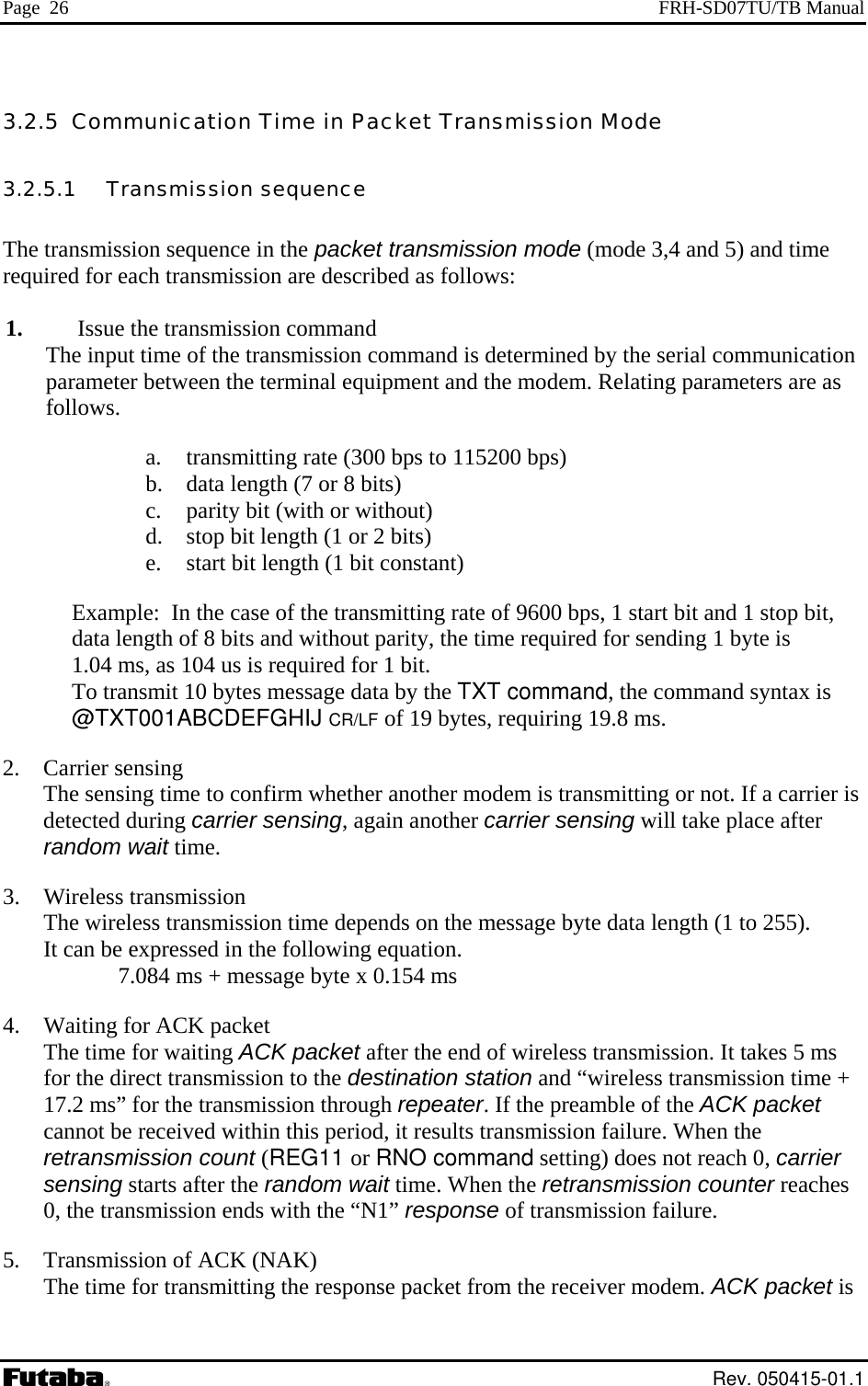 Page  26  FRH-SD07TU/TB Manual 3.2.5  Communication Time in Packet Transmission Mode 3.2.5.1   Transmission sequence  The transmission sequence in the packet transmission mode (mode 3,4 and 5) and time required for each transmission are described as follows:  1.  Issue the transmission command The input time of the transmission command is determined by the serial communication parameter between the terminal equipment and the modem. Relating parameters are as follows. a.   transmitting rate (300 bps to 115200 bps) b.   data length (7 or 8 bits) c.   parity bit (with or without) d.   stop bit length (1 or 2 bits) e.   start bit length (1 bit constant) Example:  In the case of the transmitting rate of 9600 bps, 1 start bit and 1 stop bit,  data length of 8 bits and without parity, the time required for sending 1 byte is      1.04 ms, as 104 us is required for 1 bit. To transmit 10 bytes message data by the TXT command, the command syntax is @TXT001ABCDEFGHIJ CR/LF of 19 bytes, requiring 19.8 ms. 2.   Carrier sensing The sensing time to confirm whether another modem is transmitting or not. If a carrier is detected during carrier sensing, again another carrier sensing will take place after random wait time. 3.   Wireless transmission The wireless transmission time depends on the message byte data length (1 to 255). It can be expressed in the following equation.              7.084 ms + message byte x 0.154 ms 4.   Waiting for ACK packet The time for waiting ACK packet after the end of wireless transmission. It takes 5 ms for the direct transmission to the destination station and “wireless transmission time + 17.2 ms” for the transmission through repeater. If the preamble of the ACK packet  cannot be received within this period, it results transmission failure. When the retransmission count (REG11 or RNO command setting) does not reach 0, carrier sensing starts after the random wait time. When the retransmission counter reaches 0, the transmission ends with the “N1” response of transmission failure. 5.   Transmission of ACK (NAK) The time for transmitting the response packet from the receiver modem. ACK packet is  Rev. 050415-01.1 