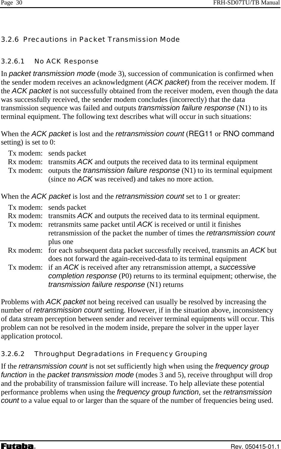 Page  30  FRH-SD07TU/TB Manual 3.2.6  Precautions in Packet Transmission Mode 3.2.6.1   No ACK Response In packet transmission mode (mode 3), succession of communication is confirmed when the sender modem receives an acknowledgment (ACK packet) from the receiver modem. If the ACK packet is not successfully obtained from the receiver modem, even though the data was successfully received, the sender modem concludes (incorrectly) that the data transmission sequence was failed and outputs transmission failure response (N1) to its terminal equipment. The following text describes what will occur in such situations:  When the ACK packet is lost and the retransmission count (REG11 or RNO command setting) is set to 0:  Tx modem: sends packet  Rx modem: transmits ACK and outputs the received data to its terminal equipment  Tx modem: outputs the transmission failure response (N1) to its terminal equipment (since no ACK was received) and takes no more action.  When the ACK packet is lost and the retransmission count set to 1 or greater:  Tx modem: sends packet  Rx modem: transmits ACK and outputs the received data to its terminal equipment.   Tx modem:  retransmits same packet until ACK is received or until it finishes retransmission of the packet the number of times the retransmission count plus one   Rx modem:  for each subsequent data packet successfully received, transmits an ACK but does not forward the again-received-data to its terminal equipment  Tx modem: if an ACK is received after any retransmission attempt, a successive completion response (P0) returns to its terminal equipment; otherwise, the transmission failure response (N1) returns  Problems with ACK packet not being received can usually be resolved by increasing the number of retransmission count setting. However, if in the situation above, inconsistency of data stream perception between sender and receiver terminal equipments will occur. This problem can not be resolved in the modem inside, prepare the solver in the upper layer application protocol. 3.2.6.2   Throughput Degradations in Frequency Grouping If the retransmission count is not set sufficiently high when using the frequency group function in the packet transmission mode (modes 3 and 5), receive throughput will drop and the probability of transmission failure will increase. To help alleviate these potential performance problems when using the frequency group function, set the retransmission count to a value equal to or larger than the square of the number of frequencies being used.   Rev. 050415-01.1 
