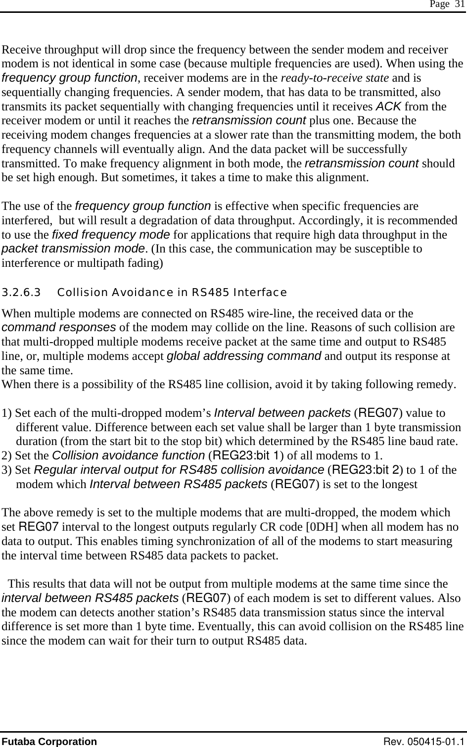  Page  31 Receive throughput will drop since the frequency between the sender modem and receiver modem is not identical in some case (because multiple frequencies are used). When using the frequency group function, receiver modems are in the ready-to-receive state and is sequentially changing frequencies. A sender modem, that has data to be transmitted, also transmits its packet sequentially with changing frequencies until it receives ACK from the receiver modem or until it reaches the retransmission count plus one. Because the receiving modem changes frequencies at a slower rate than the transmitting modem, the both frequency channels will eventually align. And the data packet will be successfully transmitted. To make frequency alignment in both mode, the retransmission count should be set high enough. But sometimes, it takes a time to make this alignment.  The use of the frequency group function is effective when specific frequencies are interfered,  but will result a degradation of data throughput. Accordingly, it is recommended to use the fixed frequency mode for applications that require high data throughput in the packet transmission mode. (In this case, the communication may be susceptible to interference or multipath fading) 3.2.6.3   Collision Avoidance in RS485 Interface When multiple modems are connected on RS485 wire-line, the received data or the command responses of the modem may collide on the line. Reasons of such collision are that multi-dropped multiple modems receive packet at the same time and output to RS485 line, or, multiple modems accept global addressing command and output its response at the same time. When there is a possibility of the RS485 line collision, avoid it by taking following remedy.   1) Set each of the multi-dropped modem’s Interval between packets (REG07) value to different value. Difference between each set value shall be larger than 1 byte transmission duration (from the start bit to the stop bit) which determined by the RS485 line baud rate. 2) Set the Collision avoidance function (REG23:bit 1) of all modems to 1.  3) Set Regular interval output for RS485 collision avoidance (REG23:bit 2) to 1 of the modem which Interval between RS485 packets (REG07) is set to the longest  The above remedy is set to the multiple modems that are multi-dropped, the modem which set REG07 interval to the longest outputs regularly CR code [0DH] when all modem has no data to output. This enables timing synchronization of all of the modems to start measuring the interval time between RS485 data packets to packet.    This results that data will not be output from multiple modems at the same time since the interval between RS485 packets (REG07) of each modem is set to different values. Also the modem can detects another station’s RS485 data transmission status since the interval difference is set more than 1 byte time. Eventually, this can avoid collision on the RS485 line since the modem can wait for their turn to output RS485 data.    Futaba Corporation Rev. 050415-01.1 