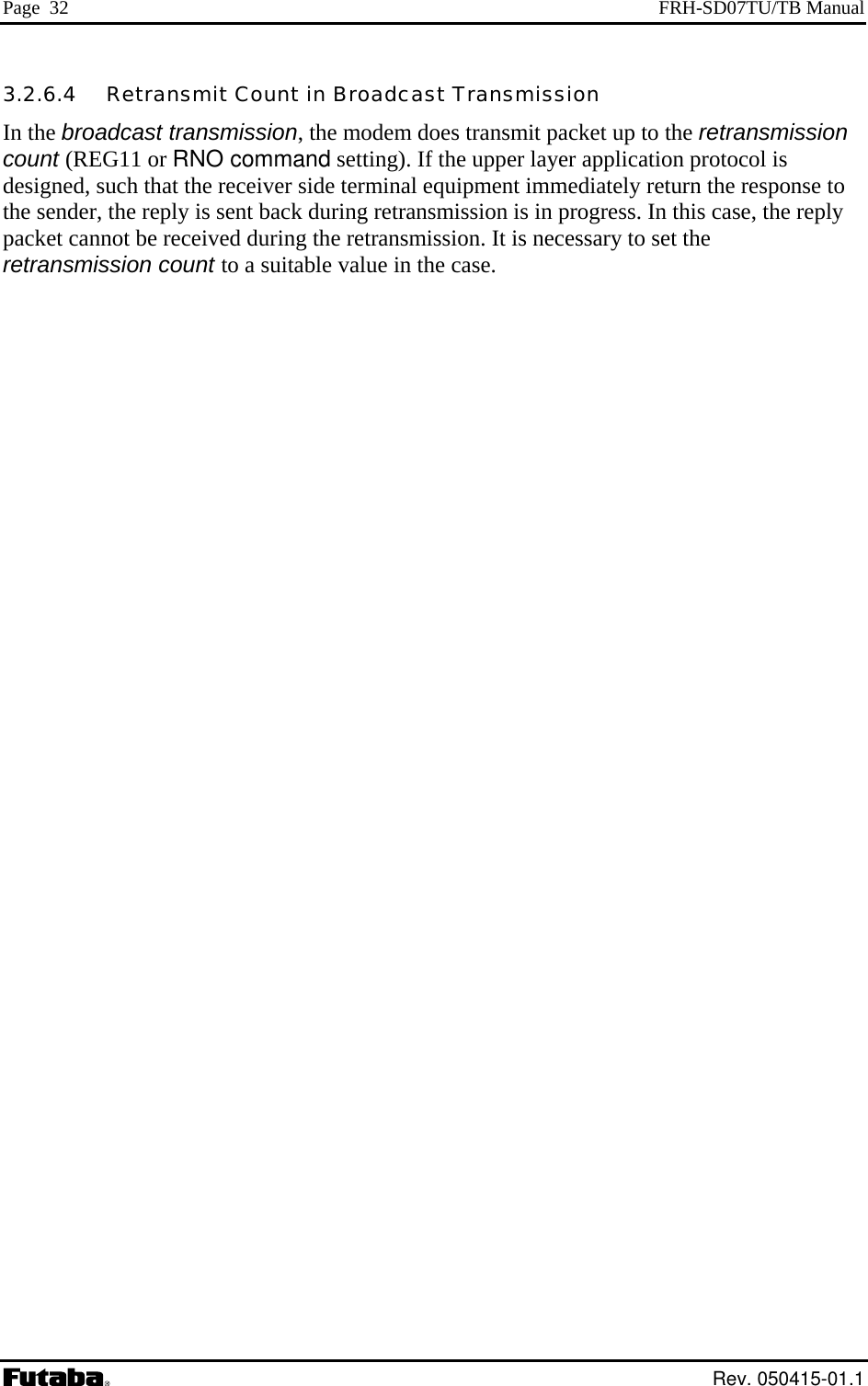 Page  32  FRH-SD07TU/TB Manual 3.2.6.4   Retransmit Count in Broadcast Transmission In the broadcast transmission, the modem does transmit packet up to the retransmission count (REG11 or RNO command setting). If the upper layer application protocol is designed, such that the receiver side terminal equipment immediately return the response to the sender, the reply is sent back during retransmission is in progress. In this case, the reply packet cannot be received during the retransmission. It is necessary to set the retransmission count to a suitable value in the case.  Rev. 050415-01.1 