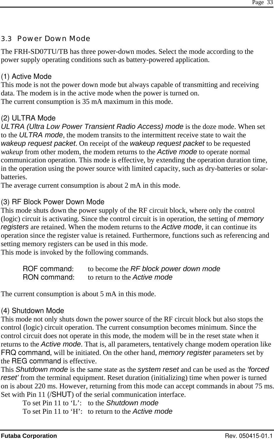  Page  33 3.3  Power Down Mode The FRH-SD07TU/TB has three power-down modes. Select the mode according to the power supply operating conditions such as battery-powered application.  (1) Active Mode This mode is not the power down mode but always capable of transmitting and receiving data. The modem is in the active mode when the power is turned on. The current consumption is 35 mA maximum in this mode.  (2) ULTRA Mode ULTRA (Ultra Low Power Transient Radio Access) mode is the doze mode. When set to the ULTRA mode, the modem transits to the intermittent receive state to wait the wakeup request packet. On receipt of the wakeup request packet to be requested wakeup from other modem, the modem returns to the Active mode to operate normal communication operation. This mode is effective, by extending the operation duration time, in the operation using the power source with limited capacity, such as dry-batteries or solar- batteries. The average current consumption is about 2 mA in this mode.  (3) RF Block Power Down Mode This mode shuts down the power supply of the RF circuit block, where only the control (logic) circuit is activating. Since the control circuit is in operation, the setting of memory registers are retained. When the modem returns to the Active mode, it can continue its operation since the register value is retained. Furthermore, functions such as referencing and setting memory registers can be used in this mode.  This mode is invoked by the following commands.   ROF command:    to become the RF block power down mode  RON command:   to return to the Active mode  The current consumption is about 5 mA in this mode.  (4) Shutdown Mode This mode not only shuts down the power source of the RF circuit block but also stops the control (logic) circuit operation. The current consumption becomes minimum. Since the control circuit does not operate in this mode, the modem will be in the reset state when it returns to the Active mode. That is, all parameters, tentatively change modem operation like FRQ command, will be initiated. On the other hand, memory register parameters set by the REG command is effective. This Shutdown mode is the same state as the system reset and can be used as the ‘forced reset’ from the terminal equipment. Reset duration (initializing) time when power is turned on is about 220 ms. However, returning from this mode can accept commands in about 75 ms. Set with Pin 11 (/SHUT) of the serial communication interface.   To set Pin 11 to ‘L’:   to the Shutdown mode   To set Pin 11 to ‘H’:   to return to the Active mode Futaba Corporation Rev. 050415-01.1 