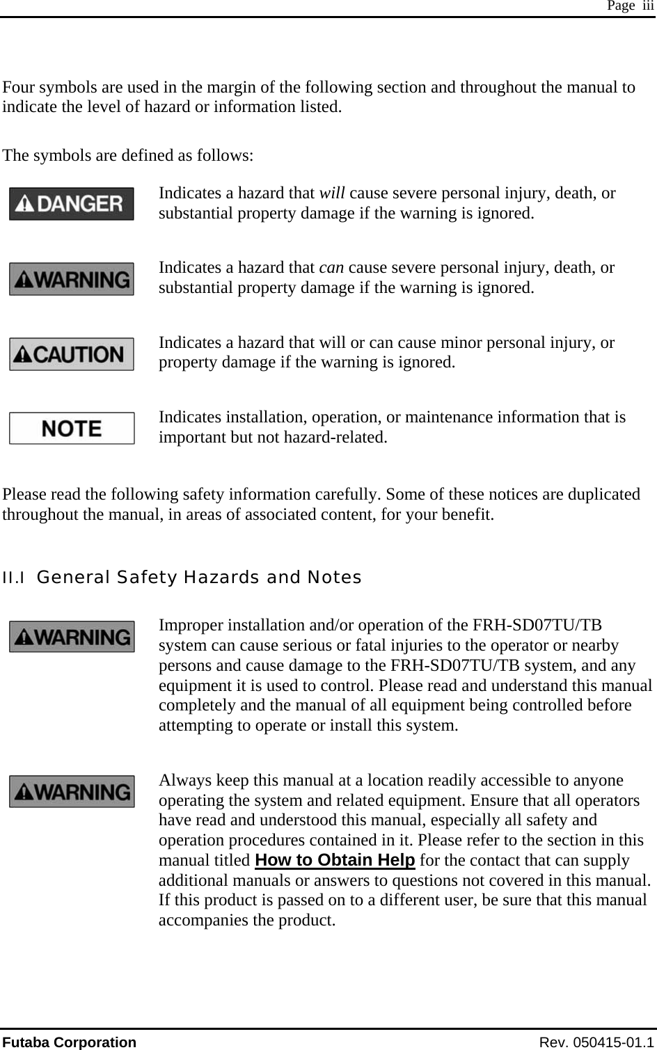  Page  iii Four symbols are used in the margin of the following section and throughout the manual to indicate the level of hazard or information listed.  The symbols are defined as follows: Indicates a hazard that will cause severe personal injury, death, or substantial property damage if the warning is ignored. Indicates a hazard that can cause severe personal injury, death, or substantial property damage if the warning is ignored. Indicates a hazard that will or can cause minor personal injury, or property damage if the warning is ignored. Indicates installation, operation, or maintenance information that is important but not hazard-related.  Please read the following safety information carefully. Some of these notices are duplicated throughout the manual, in areas of associated content, for your benefit.  II.I  General Safety Hazards and Notes Improper installation and/or operation of the FRH-SD07TU/TB system can cause serious or fatal injuries to the operator or nearby persons and cause damage to the FRH-SD07TU/TB system, and any equipment it is used to control. Please read and understand this manual completely and the manual of all equipment being controlled before attempting to operate or install this system. Always keep this manual at a location readily accessible to anyone operating the system and related equipment. Ensure that all operators have read and understood this manual, especially all safety and operation procedures contained in it. Please refer to the section in this manual titled How to Obtain Help for the contact that can supply additional manuals or answers to questions not covered in this manual. If this product is passed on to a different user, be sure that this manual accompanies the product. Futaba Corporation Rev. 050415-01.1 