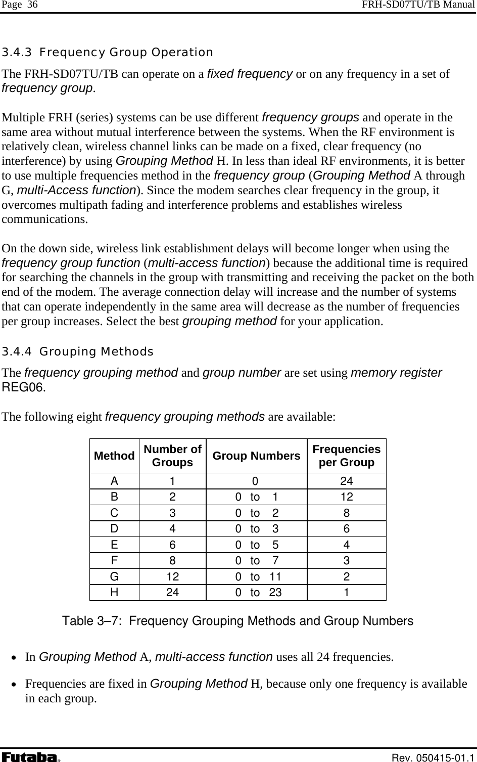 Page  36  FRH-SD07TU/TB Manual 3.4.3  Frequency Group Operation The FRH-SD07TU/TB can operate on a fixed frequency or on any frequency in a set of frequency group.  Multiple FRH (series) systems can be use different frequency groups and operate in the same area without mutual interference between the systems. When the RF environment is relatively clean, wireless channel links can be made on a fixed, clear frequency (no interference) by using Grouping Method H. In less than ideal RF environments, it is better to use multiple frequencies method in the frequency group (Grouping Method A through G, multi-Access function). Since the modem searches clear frequency in the group, it overcomes multipath fading and interference problems and establishes wireless communications.  On the down side, wireless link establishment delays will become longer when using the frequency group function (multi-access function) because the additional time is required for searching the channels in the group with transmitting and receiving the packet on the both end of the modem. The average connection delay will increase and the number of systems that can operate independently in the same area will decrease as the number of frequencies per group increases. Select the best grouping method for your application. 3.4.4  Grouping Methods The frequency grouping method and group number are set using memory register REG06.  The following eight frequency grouping methods are available:  Method  Number of Groups  Group Numbers Frequencies per Group A 1  0  24 B 2  0 to 1  12 C 3  0 to 2  8 D 4  0 to 3  6 E 6  0 to 5  4 F 8  0 to 7  3 G 12  0 to 11  2 H 24  0 to 23  1 Table 3–7:  Frequency Grouping Methods and Group Numbers •  In Grouping Method A, multi-access function uses all 24 frequencies. •  Frequencies are fixed in Grouping Method H, because only one frequency is available in each group.  Rev. 050415-01.1 