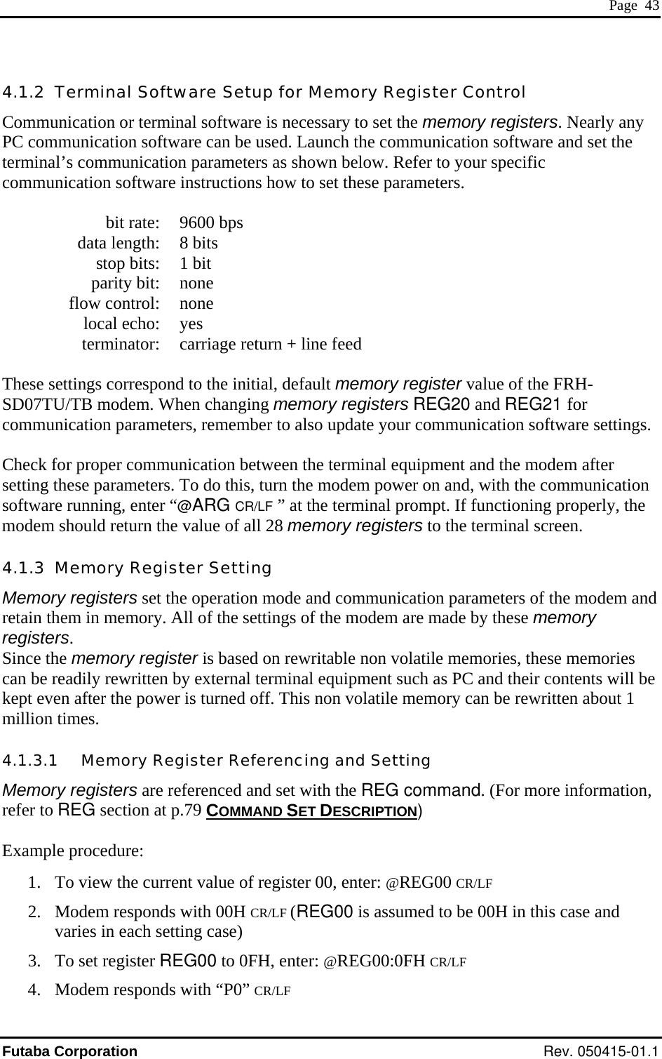  Page  43 4.1.2  Terminal Software Setup for Memory Register Control Communication or terminal software is necessary to set the memory registers. Nearly any PC communication software can be used. Launch the communication software and set the terminal’s communication parameters as shown below. Refer to your specific communication software instructions how to set these parameters.    bit rate:  9600 bps   data length:  8 bits   stop bits:  1 bit  parity bit: none  flow control: none  local echo: yes   terminator:  carriage return + line feed  These settings correspond to the initial, default memory register value of the FRH-SD07TU/TB modem. When changing memory registers REG20 and REG21 for communication parameters, remember to also update your communication software settings.  Check for proper communication between the terminal equipment and the modem after setting these parameters. To do this, turn the modem power on and, with the communication software running, enter “@ARG CR/LF  ” at the terminal prompt. If functioning properly, the modem should return the value of all 28 memory registers to the terminal screen. 4.1.3  Memory Register Setting Memory registers set the operation mode and communication parameters of the modem and retain them in memory. All of the settings of the modem are made by these memory registers. Since the memory register is based on rewritable non volatile memories, these memories can be readily rewritten by external terminal equipment such as PC and their contents will be kept even after the power is turned off. This non volatile memory can be rewritten about 1 million times. 4.1.3.1   Memory Register Referencing and Setting Memory registers are referenced and set with the REG command. (For more information, refer to REG section at p.79 COMMAND SET DESCRIPTION)  Example procedure: 1.  To view the current value of register 00, enter: @REG00 CR/LF 2.  Modem responds with 00H CR/LF (REG00 is assumed to be 00H in this case and varies in each setting case) 3.  To set register REG00 to 0FH, enter: @REG00:0FH CR/LF 4.  Modem responds with “P0” CR/LF Futaba Corporation Rev. 050415-01.1 