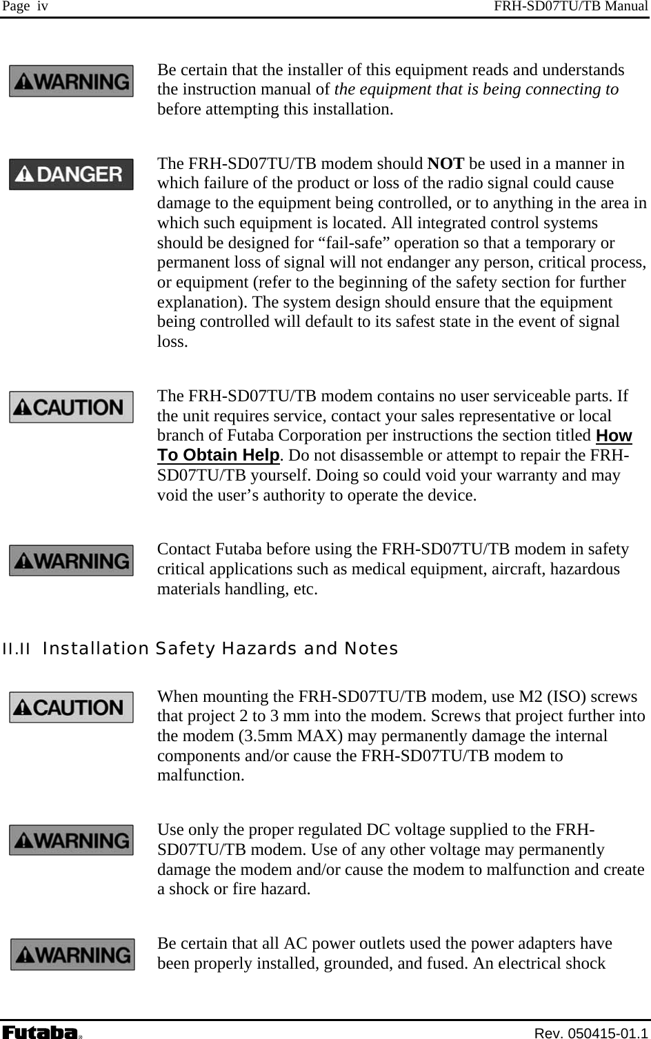 Page  iv  FRH-SD07TU/TB Manual Be certain that the installer of this equipment reads and understands the instruction manual of the equipment that is being connecting to before attempting this installation. The FRH-SD07TU/TB modem should NOT be used in a manner in which failure of the product or loss of the radio signal could cause damage to the equipment being controlled, or to anything in the area in which such equipment is located. All integrated control systems should be designed for “fail-safe” operation so that a temporary or permanent loss of signal will not endanger any person, critical process, or equipment (refer to the beginning of the safety section for further explanation). The system design should ensure that the equipment being controlled will default to its safest state in the event of signal loss. The FRH-SD07TU/TB modem contains no user serviceable parts. If the unit requires service, contact your sales representative or local branch of Futaba Corporation per instructions the section titled How To Obtain Help. Do not disassemble or attempt to repair the FRH-SD07TU/TB yourself. Doing so could void your warranty and may void the user’s authority to operate the device. Contact Futaba before using the FRH-SD07TU/TB modem in safety critical applications such as medical equipment, aircraft, hazardous materials handling, etc. II.II  Installation Safety Hazards and Notes When mounting the FRH-SD07TU/TB modem, use M2 (ISO) screws that project 2 to 3 mm into the modem. Screws that project further into the modem (3.5mm MAX) may permanently damage the internal components and/or cause the FRH-SD07TU/TB modem to malfunction. Use only the proper regulated DC voltage supplied to the FRH-SD07TU/TB modem. Use of any other voltage may permanently damage the modem and/or cause the modem to malfunction and create a shock or fire hazard. Be certain that all AC power outlets used the power adapters have been properly installed, grounded, and fused. An electrical shock  Rev. 050415-01.1 
