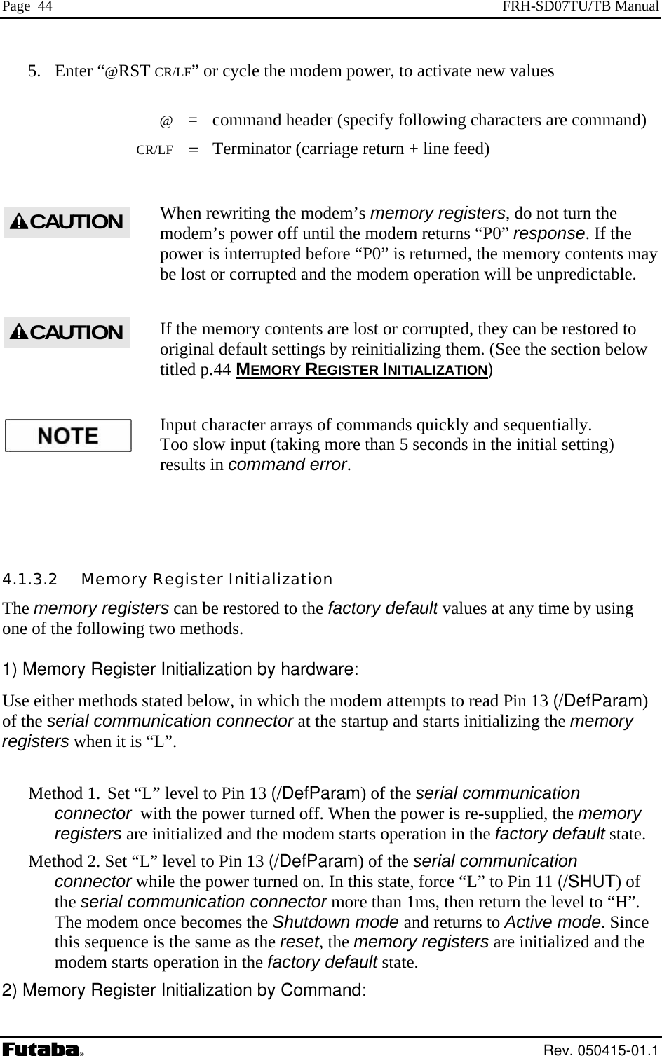 Page  44  FRH-SD07TU/TB Manual 5. Enter “@RST CR/LF” or cycle the modem power, to activate new values   @  =  command header (specify following characters are command)  CR/LF = Terminator (carriage return + line feed)  When rewriting the modem’s memory registers, do not turn the modem’s power off until the modem returns “P0” response. If the power is interrupted before “P0” is returned, the memory contents may be lost or corrupted and the modem operation will be unpredictable.  CAUTIONIf the memory contents are lost or corrupted, they can be restored to original default settings by reinitializing them. (See the section below titled p.44 MEMORY REGISTER INITIALIZATION) CAUTIONInput character arrays of commands quickly and sequentially. Too slow input (taking more than 5 seconds in the initial setting) results in command error.  4.1.3.2   Memory Register Initialization The memory registers can be restored to the factory default values at any time by using one of the following two methods.  1) Memory Register Initialization by hardware: Use either methods stated below, in which the modem attempts to read Pin 13 (/DefParam) of the serial communication connector at the startup and starts initializing the memory registers when it is “L”.  Method 1. Set “L” level to Pin 13 (/DefParam) of the serial communication connector  with the power turned off. When the power is re-supplied, the memory registers are initialized and the modem starts operation in the factory default state. Method 2. Set “L” level to Pin 13 (/DefParam) of the serial communication connector while the power turned on. In this state, force “L” to Pin 11 (/SHUT) of the serial communication connector more than 1ms, then return the level to “H”. The modem once becomes the Shutdown mode and returns to Active mode. Since this sequence is the same as the reset, the memory registers are initialized and the modem starts operation in the factory default state. 2) Memory Register Initialization by Command:  Rev. 050415-01.1 