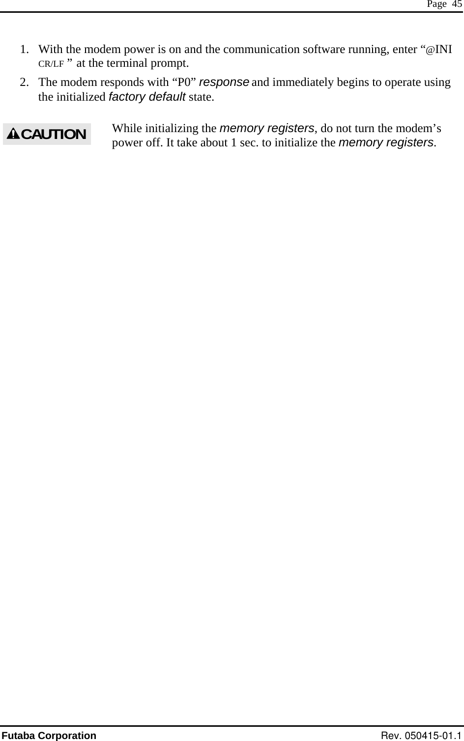  Page  45 1.  With the modem power is on and the communication software running, enter “@INI CR/LF  ”  at the terminal prompt. 2.  The modem responds with “P0” response and immediately begins to operate using the initialized factory default state. While initializing the memory registers, do not turn the modem’s power off. It take about 1 sec. to initialize the memory registers. CAUTION Futaba Corporation Rev. 050415-01.1 