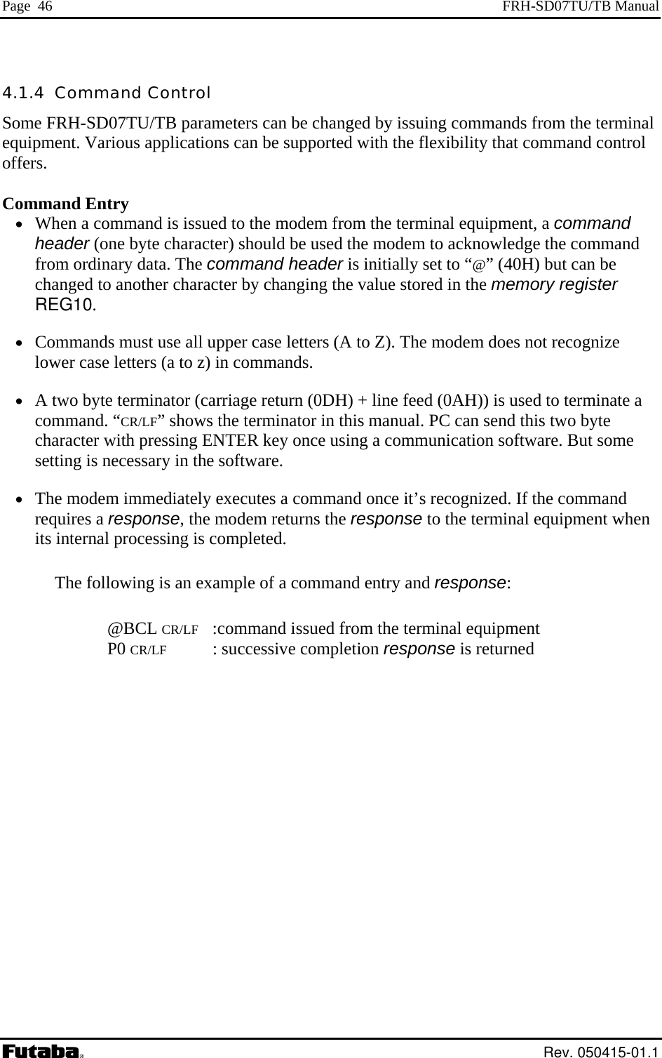 Page  46  FRH-SD07TU/TB Manual 4.1.4  Command Control Some FRH-SD07TU/TB parameters can be changed by issuing commands from the terminal equipment. Various applications can be supported with the flexibility that command control offers.  Command Entry •  When a command is issued to the modem from the terminal equipment, a command header (one byte character) should be used the modem to acknowledge the command from ordinary data. The command header is initially set to “@” (40H) but can be changed to another character by changing the value stored in the memory register REG10. •  Commands must use all upper case letters (A to Z). The modem does not recognize lower case letters (a to z) in commands. •  A two byte terminator (carriage return (0DH) + line feed (0AH)) is used to terminate a command. “CR/LF” shows the terminator in this manual. PC can send this two byte character with pressing ENTER key once using a communication software. But some setting is necessary in the software. •  The modem immediately executes a command once it’s recognized. If the command requires a response, the modem returns the response to the terminal equipment when its internal processing is completed. The following is an example of a command entry and response:   @BCL CR/LF   :command issued from the terminal equipment  P0 CR/LF  : successive completion response is returned  Rev. 050415-01.1 