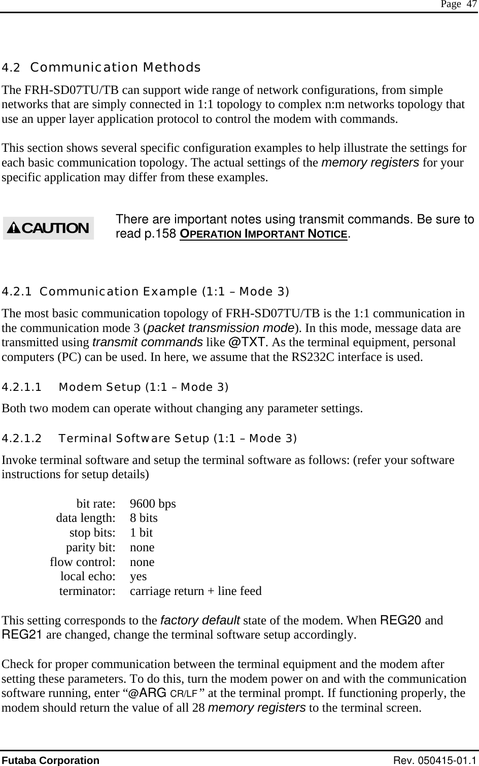  Page  47 4.2  Communication Methods The FRH-SD07TU/TB can support wide range of network configurations, from simple networks that are simply connected in 1:1 topology to complex n:m networks topology that use an upper layer application protocol to control the modem with commands.  This section shows several specific configuration examples to help illustrate the settings for each basic communication topology. The actual settings of the memory registers for your specific application may differ from these examples.  There are important notes using transmit commands. Be sure to read p.158 OPERATION IMPORTANT NOTICE. CAUTION 4.2.1  Communication Example (1:1 – Mode 3) The most basic communication topology of FRH-SD07TU/TB is the 1:1 communication in the communication mode 3 (packet transmission mode). In this mode, message data are transmitted using transmit commands like @TXT. As the terminal equipment, personal computers (PC) can be used. In here, we assume that the RS232C interface is used. 4.2.1.1   Modem Setup (1:1 – Mode 3) Both two modem can operate without changing any parameter settings. 4.2.1.2   Terminal Software Setup (1:1 – Mode 3) Invoke terminal software and setup the terminal software as follows: (refer your software instructions for setup details)    bit rate:  9600 bps   data length:  8 bits   stop bits:  1 bit  parity bit: none  flow control: none  local echo: yes   terminator:  carriage return + line feed  This setting corresponds to the factory default state of the modem. When REG20 and REG21 are changed, change the terminal software setup accordingly.   Check for proper communication between the terminal equipment and the modem after setting these parameters. To do this, turn the modem power on and with the communication software running, enter “@ARG CR/LF ” at the terminal prompt. If functioning properly, the modem should return the value of all 28 memory registers to the terminal screen. Futaba Corporation Rev. 050415-01.1 