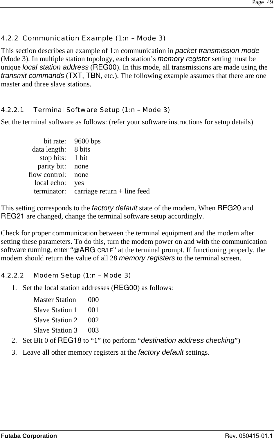  Page  49 4.2.2  Communication Example (1:n – Mode 3) This section describes an example of 1:n communication in packet transmission mode (Mode 3). In multiple station topology, each station’s memory register setting must be unique local station address (REG00). In this mode, all transmissions are made using the transmit commands (TXT, TBN, etc.). The following example assumes that there are one master and three slave stations.  4.2.2.1   Terminal Software Setup (1:n – Mode 3) Set the terminal software as follows: (refer your software instructions for setup details)    bit rate:  9600 bps   data length:  8 bits   stop bits:  1 bit  parity bit: none  flow control: none  local echo: yes   terminator:  carriage return + line feed  This setting corresponds to the factory default state of the modem. When REG20 and REG21 are changed, change the terminal software setup accordingly.  Check for proper communication between the terminal equipment and the modem after setting these parameters. To do this, turn the modem power on and with the communication software running, enter “@ARG CR/LF” at the terminal prompt. If functioning properly, the modem should return the value of all 28 memory registers to the terminal screen. 4.2.2.2   Modem Setup (1:n – Mode 3) 1.  Set the local station addresses (REG00) as follows: Master Station  000 Slave Station 1  001 Slave Station 2  002 Slave Station 3  003 2.  Set Bit 0 of REG18 to “1” (to perform “destination address checking”) 3.  Leave all other memory registers at the factory default settings. Futaba Corporation Rev. 050415-01.1 