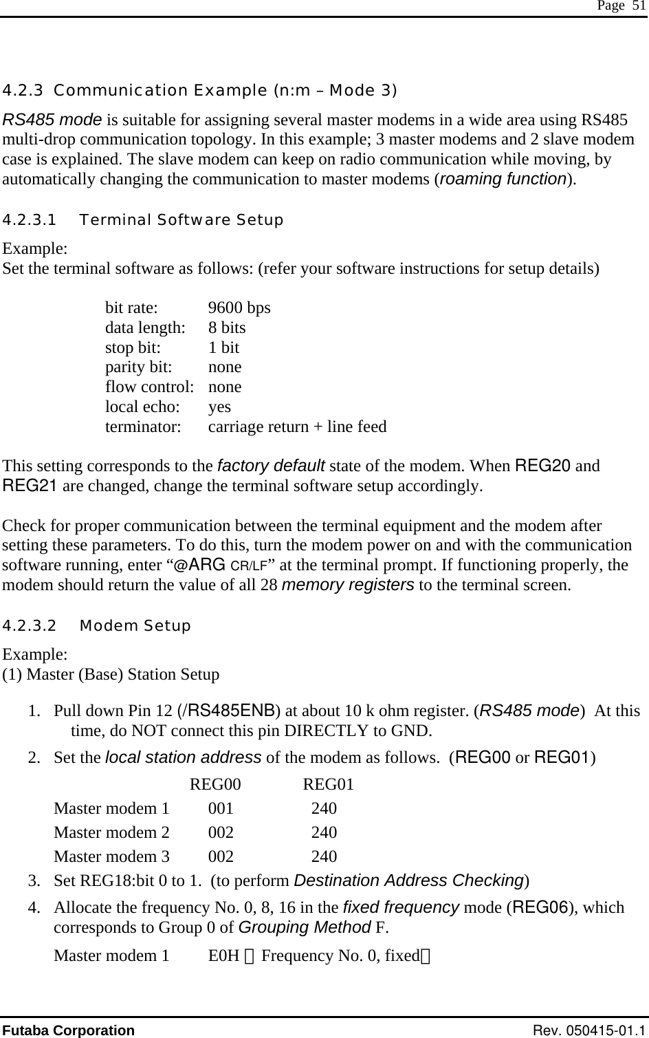  Page  51 4.2.3  Communication Example (n:m – Mode 3) RS485 mode is suitable for assigning several master modems in a wide area using RS485 multi-drop communication topology. In this example; 3 master modems and 2 slave modem case is explained. The slave modem can keep on radio communication while moving, by automatically changing the communication to master modems (roaming function).   4.2.3.1   Terminal Software Setup Example: Set the terminal software as follows: (refer your software instructions for setup details)    bit rate: 9600 bps      data length:  8 bits      stop bit:  1 bit      parity bit:  none      flow control:  none      local echo:  yes      terminator:  carriage return + line feed  This setting corresponds to the factory default state of the modem. When REG20 and REG21 are changed, change the terminal software setup accordingly.   Check for proper communication between the terminal equipment and the modem after setting these parameters. To do this, turn the modem power on and with the communication software running, enter “@ARG CR/LF” at the terminal prompt. If functioning properly, the modem should return the value of all 28 memory registers to the terminal screen. 4.2.3.2   Modem Setup Example: (1) Master (Base) Station Setup  1.  Pull down Pin 12 (/RS485ENB) at about 10 k ohm register. (RS485 mode)  At this time, do NOT connect this pin DIRECTLY to GND. 2. Set the local station address of the modem as follows.  (REG00 or REG01)   REG00              REG01 Master modem 1    001    240 Master modem 2   002    240 Master modem 3   002    240 3.  Set REG18:bit 0 to 1.  (to perform Destination Address Checking) 4.  Allocate the frequency No. 0, 8, 16 in the fixed frequency mode (REG06), which corresponds to Group 0 of Grouping Method F. Master modem 1    E0H （Frequency No. 0, fixed） Futaba Corporation Rev. 050415-01.1 