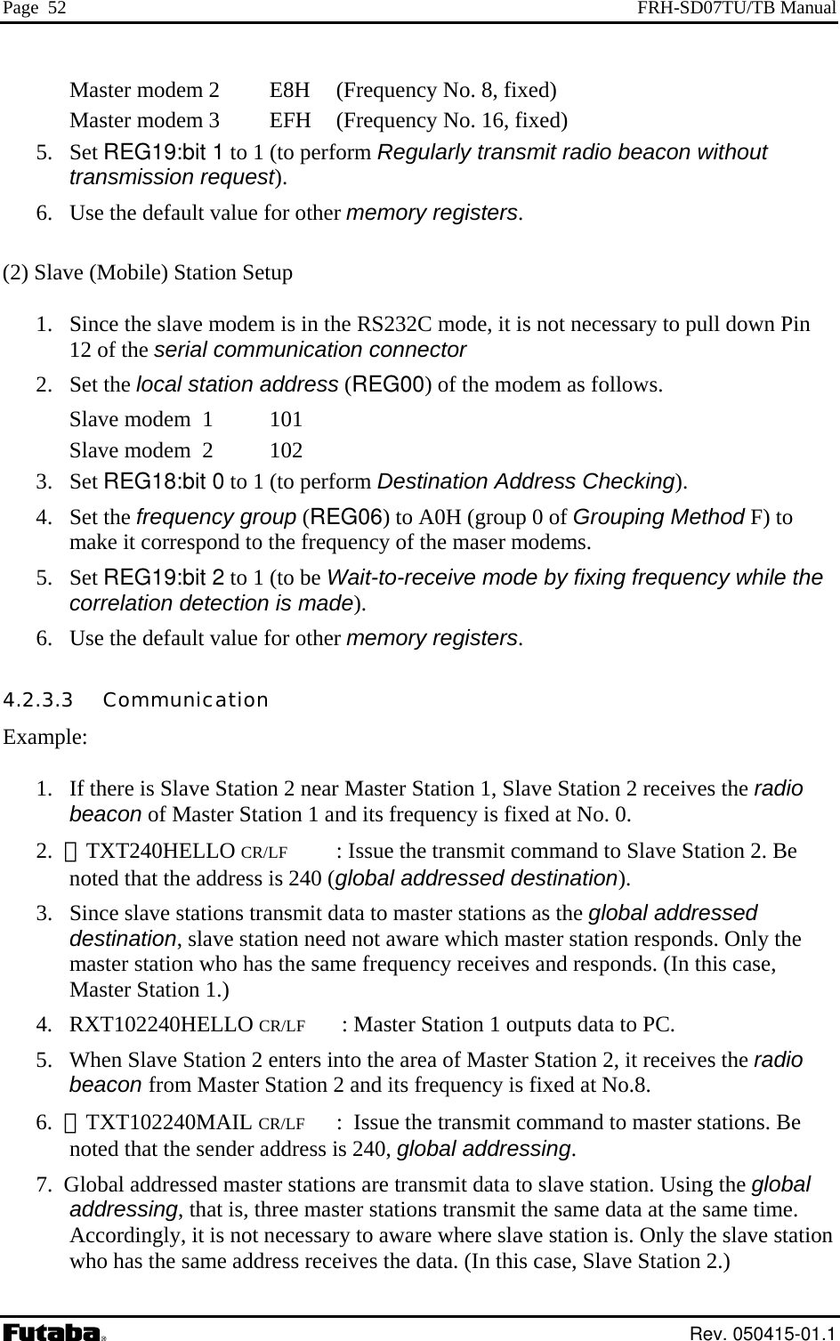 Page  52  FRH-SD07TU/TB Manual Master modem 2    E8H  (Frequency No. 8, fixed) Master modem 3    EFH  (Frequency No. 16, fixed) 5. Set REG19:bit 1 to 1 (to perform Regularly transmit radio beacon without transmission request). 6.  Use the default value for other memory registers.  (2) Slave (Mobile) Station Setup  1.  Since the slave modem is in the RS232C mode, it is not necessary to pull down Pin 12 of the serial communication connector 2. Set the local station address (REG00) of the modem as follows. Slave modem  1    101 Slave modem  2    102 3. Set REG18:bit 0 to 1 (to perform Destination Address Checking).   4. Set the frequency group (REG06) to A0H (group 0 of Grouping Method F) to make it correspond to the frequency of the maser modems.  5. Set REG19:bit 2 to 1 (to be Wait-to-receive mode by fixing frequency while the correlation detection is made).  6.  Use the default value for other memory registers. 4.2.3.3   Communication Example:  1.   If there is Slave Station 2 near Master Station 1, Slave Station 2 receives the radio beacon of Master Station 1 and its frequency is fixed at No. 0. 2.  ＠TXT240HELLO CR/LF  : Issue the transmit command to Slave Station 2. Be noted that the address is 240 (global addressed destination). 3.   Since slave stations transmit data to master stations as the global addressed destination, slave station need not aware which master station responds. Only the master station who has the same frequency receives and responds. (In this case, Master Station 1.)  4.   RXT102240HELLO CR/LF    : Master Station 1 outputs data to PC. 5.   When Slave Station 2 enters into the area of Master Station 2, it receives the radio beacon from Master Station 2 and its frequency is fixed at No.8.  6.  ＠TXT102240MAIL CR/LF :  Issue the transmit command to master stations. Be noted that the sender address is 240, global addressing. 7.  Global addressed master stations are transmit data to slave station. Using the global addressing, that is, three master stations transmit the same data at the same time. Accordingly, it is not necessary to aware where slave station is. Only the slave station who has the same address receives the data. (In this case, Slave Station 2.)  Rev. 050415-01.1 