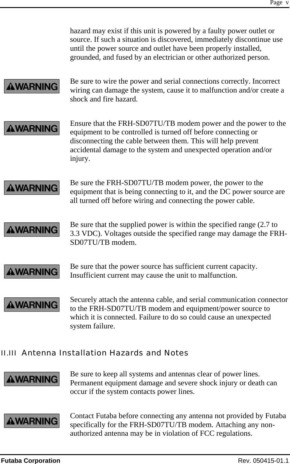  Page  v hazard may exist if this unit is powered by a faulty power outlet or source. If such a situation is discovered, immediately discontinue use until the power source and outlet have been properly installed, grounded, and fused by an electrician or other authorized person. Be sure to wire the power and serial connections correctly. Incorrect wiring can damage the system, cause it to malfunction and/or create a shock and fire hazard. Ensure that the FRH-SD07TU/TB modem power and the power to the equipment to be controlled is turned off before connecting or disconnecting the cable between them. This will help prevent accidental damage to the system and unexpected operation and/or injury. Be sure the FRH-SD07TU/TB modem power, the power to the equipment that is being connecting to it, and the DC power source are all turned off before wiring and connecting the power cable. Be sure that the supplied power is within the specified range (2.7 to 3.3 VDC). Voltages outside the specified range may damage the FRH-SD07TU/TB modem. Be sure that the power source has sufficient current capacity. Insufficient current may cause the unit to malfunction. Securely attach the antenna cable, and serial communication connector to the FRH-SD07TU/TB modem and equipment/power source to which it is connected. Failure to do so could cause an unexpected system failure. II.III  Antenna Installation Hazards and Notes Be sure to keep all systems and antennas clear of power lines. Permanent equipment damage and severe shock injury or death can occur if the system contacts power lines. Contact Futaba before connecting any antenna not provided by Futaba specifically for the FRH-SD07TU/TB modem. Attaching any non-authorized antenna may be in violation of FCC regulations. Futaba Corporation Rev. 050415-01.1 