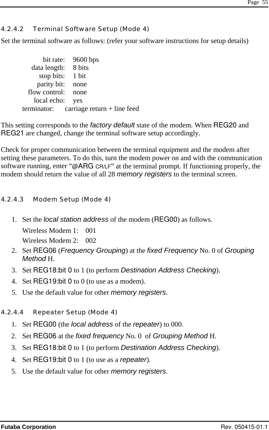  Page  55 4Set the terminal software as follows: (refer your software instructions for setup details)   parity bit: none termi a return + line feed  efault state of the modem. When REG20 and l software setup accordingly.  heck for proper communication between the terminal equipment and the modem after  ion oning properly, the odem should return the value of all 28 memory registers to the terminal screen. 1. Set the local station address of the modem (REG00) as follows.  irWireless Modem 2:    002  of Grouping 3.  rform Destination Address Checking). 5.  lt value for other memory registers.  4.200. 2. Set REG06 at the fixed frequency No. 0  of Grouping Method H.  Destination Address Checking). .2.4.2   Terminal Software Setup (Mode 4)   bit rate:  9600 bps   data length:  8 bits   stop bits:  1 bit  flow control: none  local echo: yes   nator:  c rriage  This setting corresponds to the factory dREG21 are changed, change the termina Csetting these parameters. To do this, turn the modem power on and with the communicatsoftware running, enter “@ARG CR/LF” at the terminal prompt. If functim 4.2.4.3   Modem Setup (Mode 4)  W eless Modem 1:    001 2. Set REG06 (Frequency Grouping) at the fixed Frequency No. 0 Method H.  Set REG18:bit 0 to 1 (to pe4. Set REG19:bit 0 to 0 (to use as a modem). Use the defau.4.4   Repeater Setup (Mode 4) 1. Set REG00 (the local address of the repeater) to 03. Set REG18:bit 0 to 1 (to perform 4. Set REG19:bit 0 to 1 (to use as a repeater). 5.  Use the default value for other memory registers.  Futaba Corporation Rev. 050415-01.1 