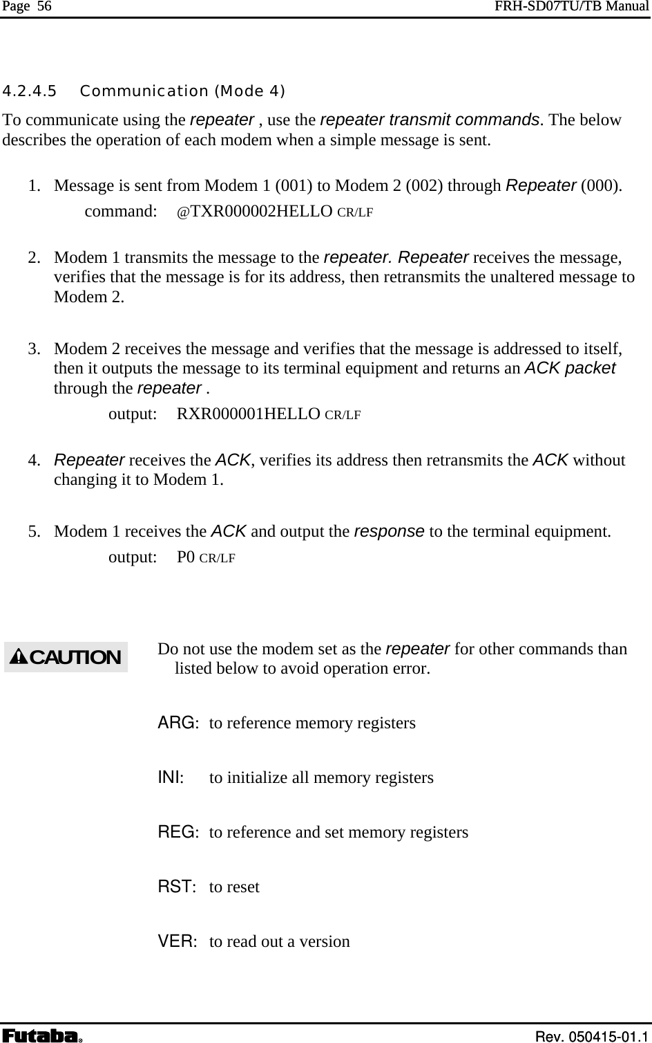 Page  56  FRH-SD07TU/TB Manual  Rev. 050415-01.1 Page  56  FRH-SD07TU/TB Manual  Rev. 050415-01.1 4.2.4.5   Communication (Mode 4) To communicate using the repeater , use the repeater transmit commands. The below describes the operation of each modem when a simple message is sent.   1.  Message is sent from Modem 1 (001) to Modem 2 (002) through Repeater (000).  command: @TXR000002HELLO CR/LF   2.  Modem 1 transmits the message to the repeater. Repeater receives the message, verifies that the message is for its address, then retransmits the unaltered message to Modem 2.   3.  Modem 2 receives the message and verifies that the message is addressed to itself, then it outputs the message to its terminal equipment and returns an ACK packet through the repeater .  output: RXR000001HELLO CR/LF  4. Repeater receives the ACK, verifies its address then retransmits the ACK without changing it to Modem 1. 5.   Modem 1 receives the ACK and output the response to the terminal equipment.  output: P0 CR/LF  Do not use the modem set as the repeater for other commands than listed below to avoid operation error.  ARG:  to reference memory registers INI:  to initialize all memory registers REG:  to reference and set memory registers RST: to reset VER:  to read out a version  CAUTION