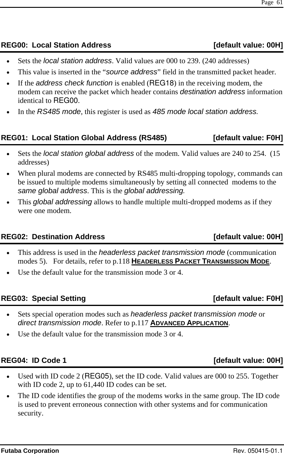  Page  61 REG00:  Local Station Address  [default value: 00H] •  Sets the local station address. Valid values are 000 to 239. (240 addresses) •  This value is inserted in the “source address” field in the transmitted packet header. •  In the RS485 mode, this register is used as 485 mode local station address. RE ca  Station Globa s (RS485)  ult v H] •  If the address check function is enabled (REG18) in the receiving modem, the modem can receive the packet which header contains destination address information identical to REG00. G01:  Lo l l Addres [defa alue: F0•  e lo odem. Valid vaes•  plu onnected by RS485 multi-dropping topology, commands can ed  odems simultaneously by setting all connected  mo  glo  is the global addressing. •  ob llows to handle multiple multi-dropp dems as y ne REG st fault  H] Sets th cal station global address of the m lues are 240 to 254.  (15 address ) When  ral modems are cbe issu to multiple m dems to thesame  bal address. ThisThis gl al addressing a ed mo  if thewere o modem. 02: De ination Address  [de value: 00•  dre  packet transmission m  (communication 5). ADERLESS PACKET TR ON METhis ad ss is used in the headerless odemodes     For details, refer to p.118 HEANSMISSI OD . •   de ission mode 3 or 4. REG ec fault v 0H] Use the fault value for the transm03: Sp ial Setting  [de alue: F•  eci s headerless packet trans ion motra to p.117 ADVANCED APPLICSets sp al operation modes such a miss de or direct  nsmission mode. Refer  ATION. •   de mission mode 3 or 4. REG04:  ID Code 1  [default value: 00H] Use the fault value for the trans•  Used with ID code 2 (REG05with ID code 2, up to 61,440 ID codes can be set. p. The ID code is used to prevent erroneous connection with other systems and for communication security. ), set the ID code. Valid values are 000 to 255. Together •  The ID code identifies the group of the modems works in the same grouFutaba Corporation Rev. 050415-01.1 