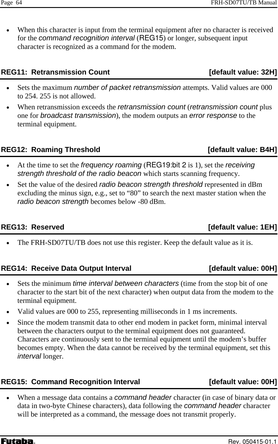 Page  64  FRH-SD07TU/TB Manual •  When this character is input from the terminal equipment after no character is received for the command recognition interval REG15) or longer, subsequent input character is rec an  th emREG11:  Retransmission Coun [default value: 32H]  (d rogniz  as a commed  fo e m do . t •  Sets the maximum n mber o acke etran issio ttemp . Valid values are 000 to 254. 255 is not allowed. •  When retransmission exceeds the retransmission count (retransmission count plus one for broadcast transmission), the modem outputs an error response to the terminal equipmentREG12: Roaming Thr [default value: B4H] u f p t r sm n a ts. eshold •  At the tim  (REG19:bit 2 , set the receiving •  h threshold represented in dBm excluding the minus sign, e.g., set to “80” to search the next master station when the s below -80 dBm. REG ] e to set the frequency roaming  is 1)strength threshold of the radio beacon which starts scanning frequency. Set the value of the desired radio beacon strengtradio beacon strength become13:  Reserved  [default value: 1EH•  The FRH-SD07TU/TB does not use this register. Keep the default value as it is. R 0H] EG14:  Receive Data Output Interval  [default value: 0•  p bit of one character to the start bit of the next character) when output data from the modem to the 55, representing milliseconds in 1 ms incremval between the characters output to the terminal equipment does not guaranteed. Characters are continuously sent to the terminal equipment until the modem’s buffer hen the data cannot be received by the termintion Interval Sets the minimum time interval between characters (time from the stoterminal equipment. •  Valid values are 000 to 2 ents. •  Since the modem transmit data to other end modem in packet form, minimal interbecomes empty. W al equipment, set this interval longer. REG15:  Command Recogni [default value: 00H] •  When a message data contains a command header character (in case of binary data or data in two-byte Chinese characters), data following the command header character  message does not transmit properly. will be interpreted as a command, the Rev. 050415-01.1 