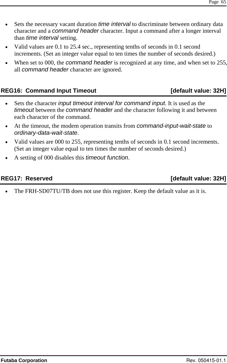  Page  65 •  Sets the necessary vacant duration time interval to discriminate between ordinary data character and a command header character. Input a command after a longer inthan time interval setting.  terval •  Valid values are 0.1 to 25.4 sec., representing tenths of seconds in 0.1 second al to ten times the number of seconds desired.) header is recognized at any timR G  increments. (Set an integer value equ•  When set to 000, the command  e, and when set to 255, all command header character are ignored. E 16:  Command Input Timeout  [default value: 32H]•  ut timeout interval for command input. It is used as the timeout between the command header and the character following it and between eration transits from command-in•  rements. • REG17:  Reserved  [default value: 32H] Sets the character inpeach character of the command. •  At the timeout, the modem op put-wait-state to ordinary-data-wait-state. Valid values are 000 to 255, representing tenths of seconds in 0.1 second inc(Set an integer value equal to ten times the number of seconds desired.) A setting of 000 disables this timeout function. •  The FRH-SD07TU/TB does not use this register. Keep the default value as it is. Futaba Corporation Rev. 050415-01.1 