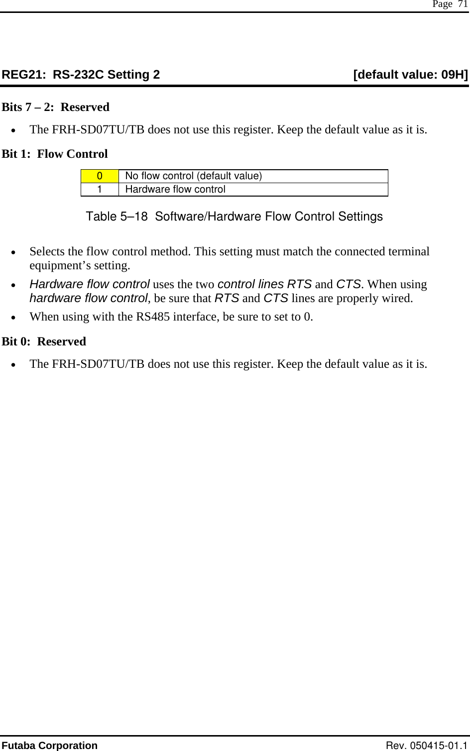  Page  71 REG21:  RS-232C Setting 2  [default value: 09H] Bits 7 – 2:  Reserved •  The FRH-SD0 U/TB oes n use th reg ault value as it is. Bit 1:  Flow Control 7T  d ot  is  ister. Keep the def0   No flow cont  (defa varol ult  lue) 1   Ha ntrordware flow co l Table 5–18  Software/Hardware Flow Control Settings •  Selects the flow control method. This settin onnected terminal equipment’s setting. •  Hardware flo contr control lines R TS. When using hardware flo contr RTS and CTS lines are properly wired. •  When using with the RS485 interface, be sure to set to 0. Bit 0:  Reserved g must match the cw  ol uses the two  TS and Cw  ol, be sure that •  The FRH-SD07TU/TB does not use this register. Keep the default value as it is. Futaba Corporation Rev. 050415-01.1 