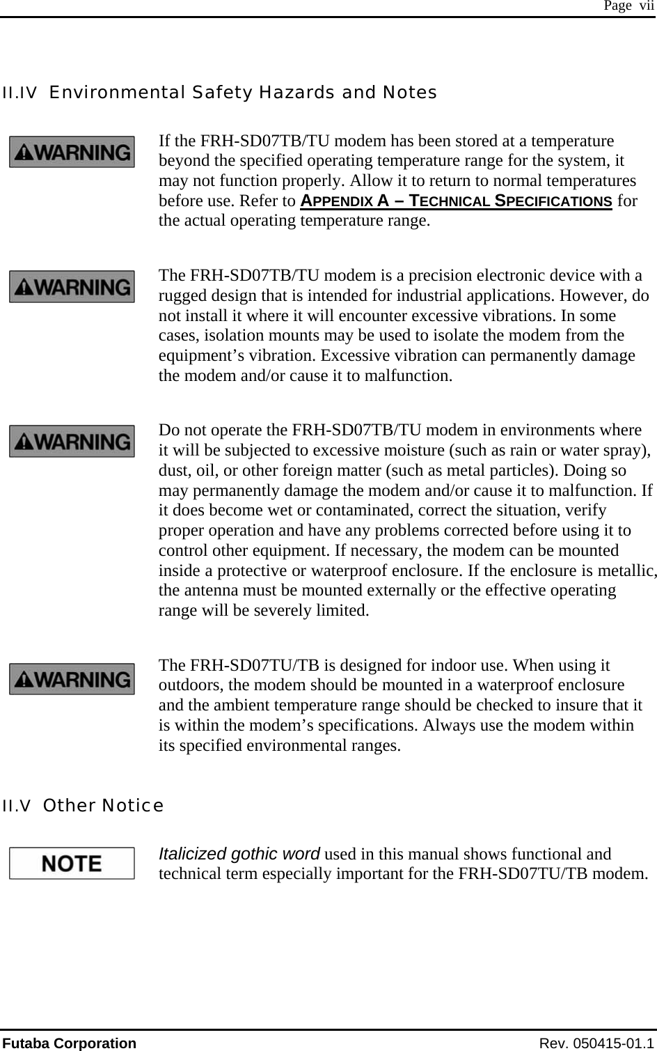  Page  vii II.IV  Environmental Safety Hazards and Notes If the FRH-SD07TB/TU modem has been stored at a temperature beyond the specified operating temperature range for the system, it may not function properly. Allow it to return to normal temperatures before use. Refer to APPENDIX A – TECHNICAL SPECIFICATIONS for the actual operating temperature range. The FRH-SD07TB/TU modem is a precision electronic device with a rugged design that is intended for industrial applications. However, do not install it where it will encounter excessive vibrations. In some cases, isolation mounts may be used to isolate the modem from the equipment’s vibration. Excessive vibration can permanently damage the modem and/or cause it to malfunction. Do not operate the FRH-SD07TB/TU modem in environments where it will be subjected to excessive moisture (such as rain or water spray), dust, oil, or other foreign matter (such as metal particles). Doing so may permanently damage the modem and/or cause it to malfunction. If it does become wet or contaminated, correct the situation, verify proper operation and have any problems corrected before using it to control other equipment. If necessary, the modem can be mounted inside a protective or waterproof enclosure. If the enclosure is metallic, the antenna must be mounted externally or the effective operating range will be severely limited. The FRH-SD07TU/TB is designed for indoor use. When using it outdoors, the modem should be mounted in a waterproof enclosure and the ambient temperature range should be checked to insure that it is within the modem’s specifications. Always use the modem within its specified environmental ranges. II.V  Other Notice Italicized gothic word used in this manual shows functional and technical term especially important for the FRH-SD07TU/TB modem. Futaba Corporation Rev. 050415-01.1 