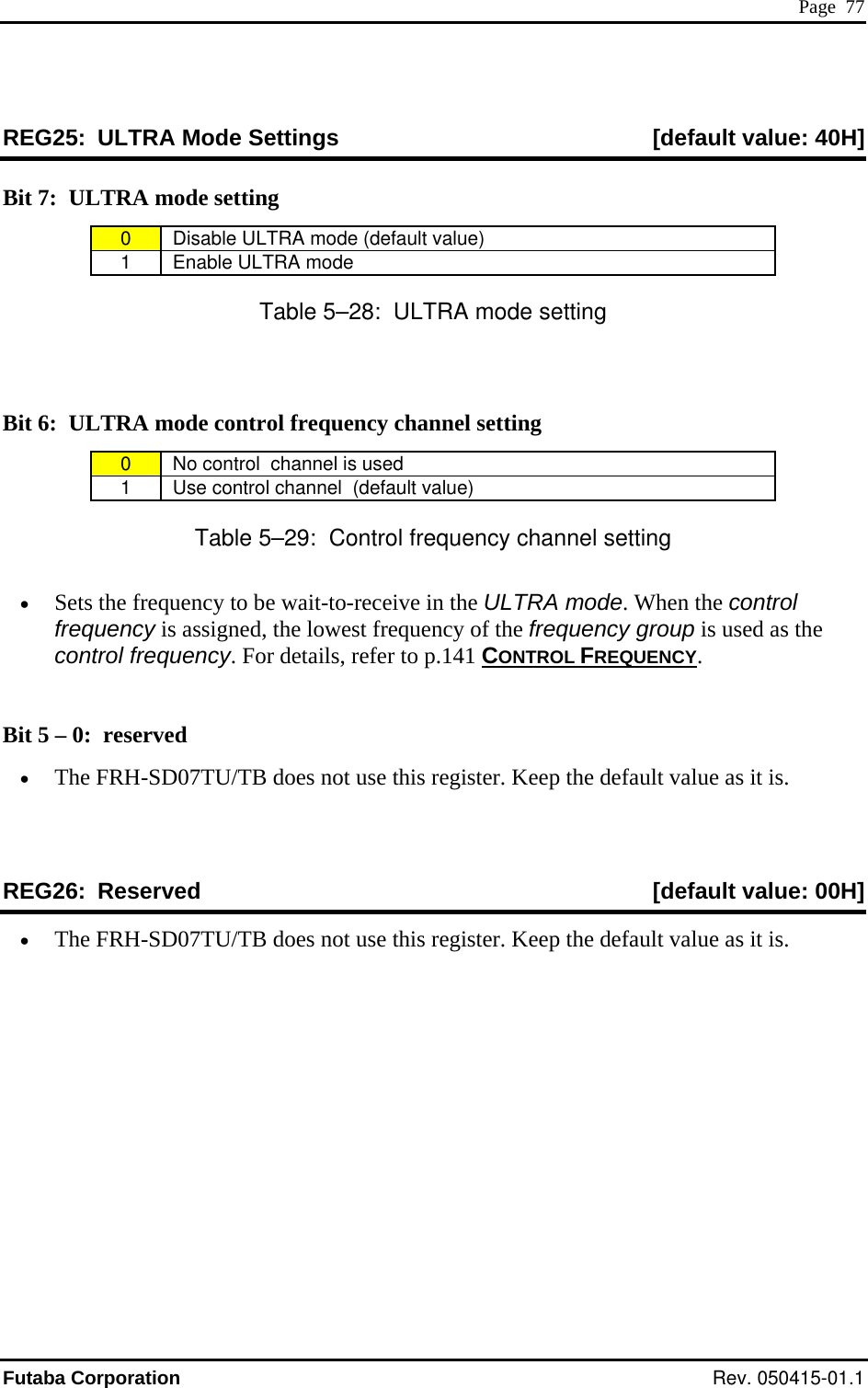 Page  77 REG25:  ULTRA Mode Settings  [default value: 40H] Bit 7:  ULTRA mode setting 0  Disable ULTRA mode (default value) 1 Enable ULTRA mode Table 5–28:  ULTRA mode setting  Bit 6:  ULTRA mode control frequency channel setting 0  No control  channel is used 1  Use control channel  (default value) Table 5–29:  Control frequency channel setting LTRA mode. When the control frequency is assigned, the lowest frequency of the frequency group is used as the contro eq•  Sets the frequency to be wait-to-receive in the Ul fr uency. For details, refer to p.141 CONTROL FREQUENCY.  Bit 5 – 0:  re•  The FRH-SD07TU/TB does not use this register. Keep the default value as it is.   [default value: 00H] served  REG26:  Reserved•  The FRH-SD07TU/TB does not use this register. Keep the default value as it is. Futaba Corporation Rev. 050415-01.1 