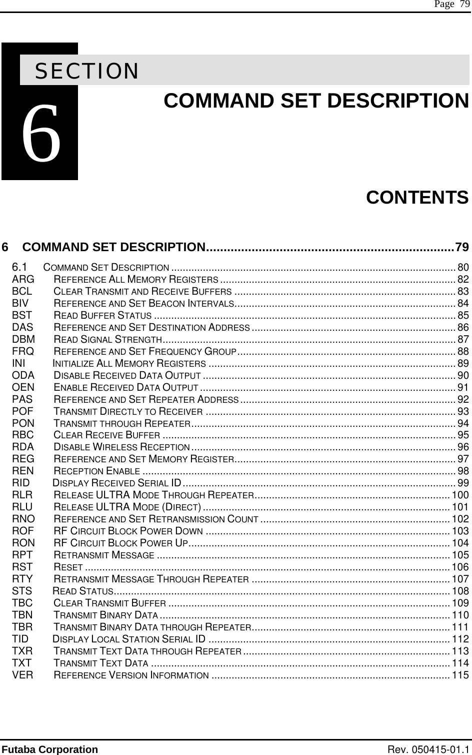  Page  79 6SECTION 6  COMMAND SET DESCRIPTION    CONTENTS  6 COMMAND SET DE TION.......................................................................79 6.1 COMMA .................... 80 ARG REFE .................... 82 BCL CLEAR TRANSMIT AND RECEIVE BUFFERS ............................................................................. 83 ...... 84   87 ......... 88 89 ................... 90 OEN ENABLE RECEIVED DATA OUTPUT ......................................................................................... 91 PAS REFERENCE AND SET REPEATER ADDRESS........................................................................... 92 ER ....................................................................................... 93 ............................................................................................ 94 RBC CECEI FER ...................................................................................................... 95 RDA DISABLE WIRE RECEP ............................................................................................ 96 REG REF ENCE AN ET MEMORY REGIST 97 REN RECEPTION ENABLE ............................................................................................................. 98 RID     DISPLAY RECEIVED SERIAL  99 RLR RELEASE ULTR ODE TH GH REPEATER.................................................................... 100 RLU RELEASE ULTR ODE (D CT)...................................................................................... 101 RNO REF ENCE AN ET RETRANSMISSION OUNT ..........102 ROF RF  CUIT BLOCK POWER N .....................................................................................103 RON RF  CUIT BLOCK POWER ...........................................................................................104 RPT RETRANSMIT ME......................................................................................................105 RST RESET ...............................................................................................................................106 RTY RETRANSMIT MES .....................................107 STS     READ STATUS..................................................................................................................... 108 TBC CLEAR TRANSMIT BUFFER ..................................................................................................109 .......................................110 .......................................111 D12 TXR  TXT  VER N INFORMATION ................................................................................... 115   SCRIPND SET DESCRIPTION ...............................................................................RENCE ALL MEMORY REGISTERS ..............................................................BIV  REFERENCE AND SET BEACON INTERVALS.......................................................................BST READ BUFFER STATUS ......................................................................................................... 85DAS REFERENCE AND SET DESTINATION ADDRESS ....................................................................... 86DBM READ SIGNAL STRENGTH......................................................................................................FRQ REFERENCE AND SET FREQUENCY GROUP...................................................................INI     INITIALIZE ALL MEMORY REGISTERS ......................................................................................ODA DISABLE RECEIVED DATA OUTPUT .....................................................................POF TRANSMIT DIRECTLY TO RECEIVPON TRANSMIT THROUGH REPEATERLEAR RVE BUFL  ESS TIONER D SER.............................................................................ID...............................................................................................A M ROUA M IREER D S C........................................................CIR  DOWCIR  UPESSAGSAGE THROUGH REPEATER ................................TBN TRANSMIT BINARY DATA ..............................................................TBR TRANSMIT BINARY DATA THROUGH REPEATER..............................TI      DISPLAY LOCAL STATION SERIAL ID .................................................................................... 1 TRANSMIT TEXT DATA THROUGH REPEATER ........................................................................113 TRANSMIT TEXT DATA ........................................................................................................ 114 REFERENCE VERSIOFutaba Corporation Rev. 050415-01.1 
